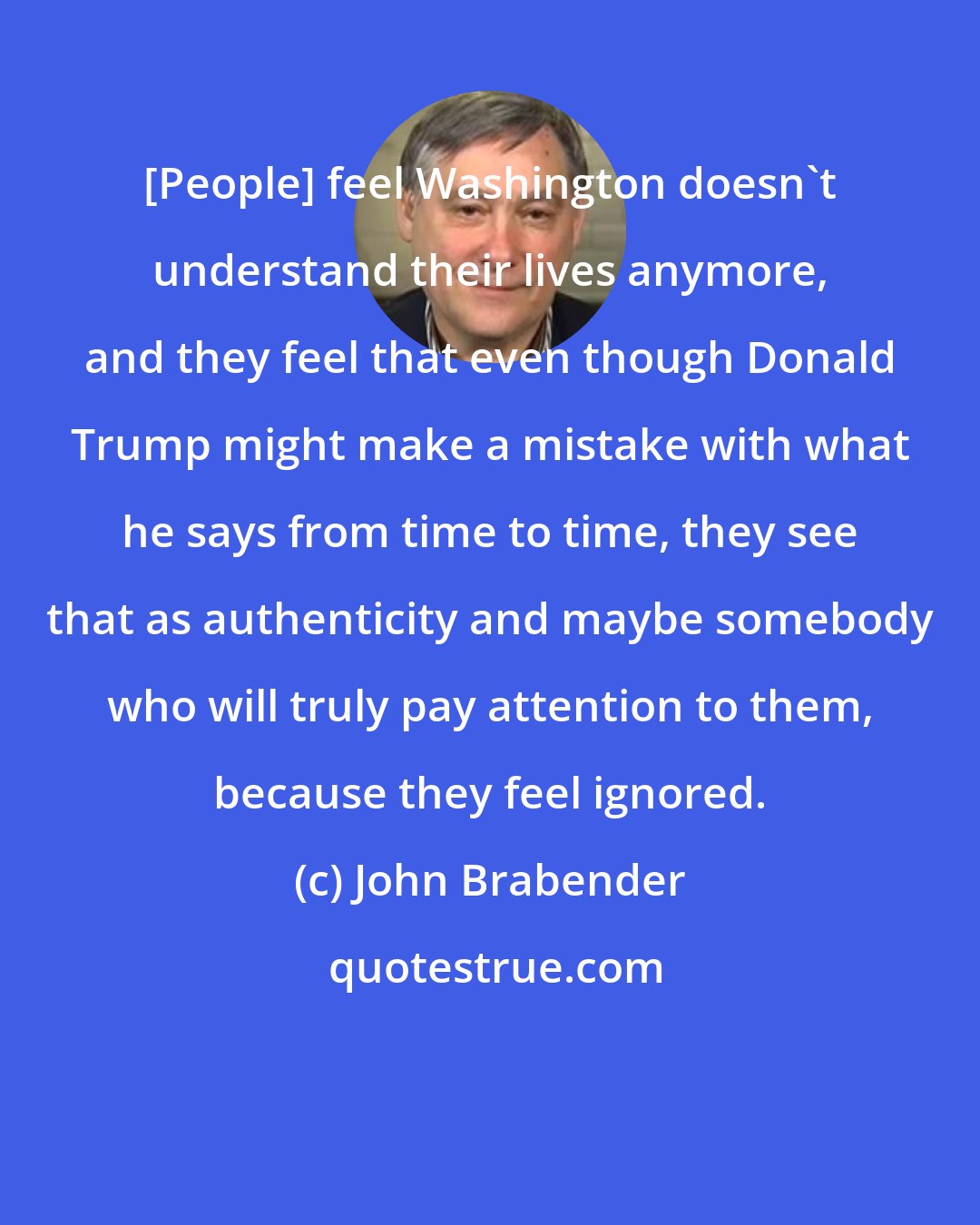 John Brabender: [People] feel Washington doesn't understand their lives anymore, and they feel that even though Donald Trump might make a mistake with what he says from time to time, they see that as authenticity and maybe somebody who will truly pay attention to them, because they feel ignored.