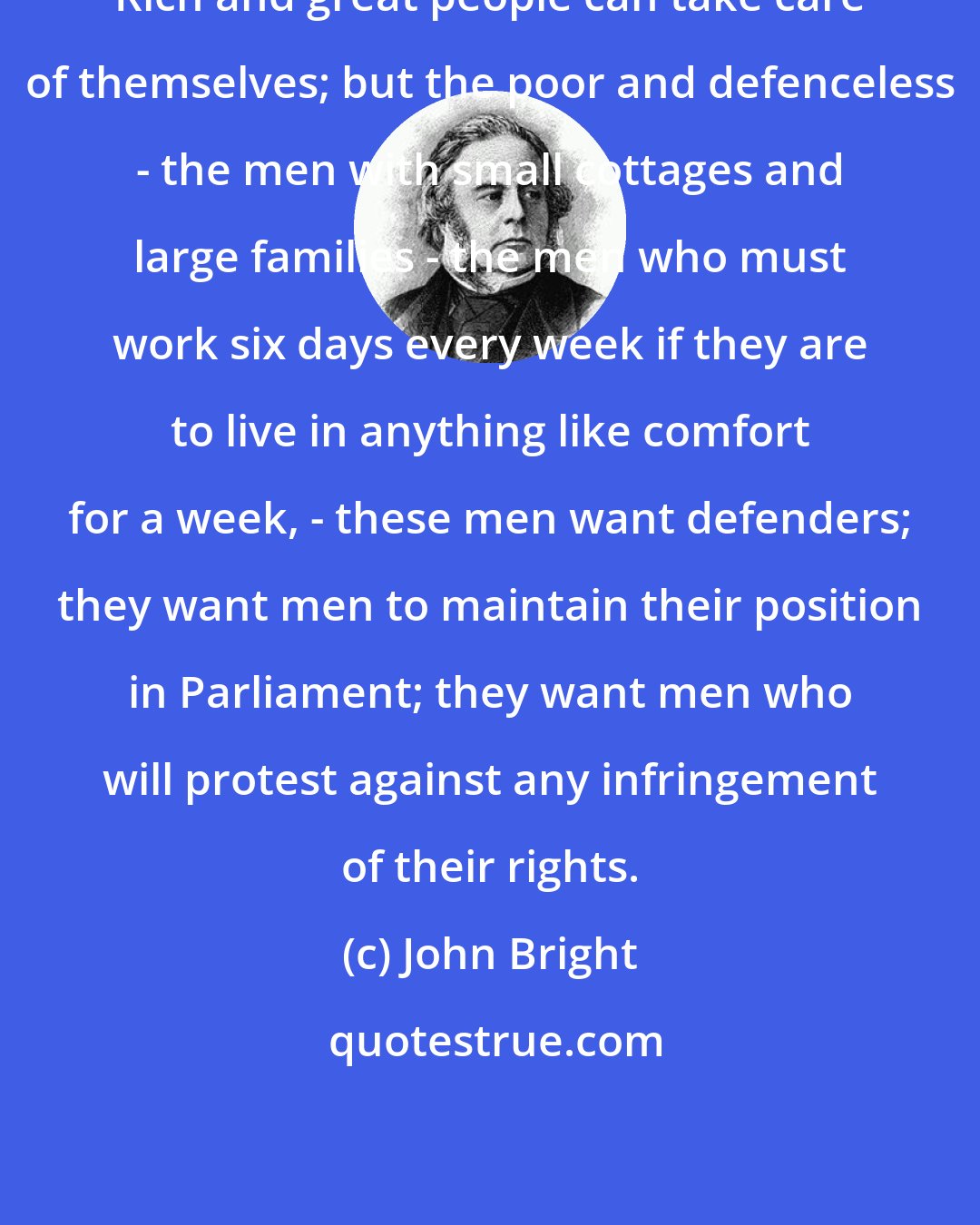 John Bright: Rich and great people can take care of themselves; but the poor and defenceless - the men with small cottages and large families - the men who must work six days every week if they are to live in anything like comfort for a week, - these men want defenders; they want men to maintain their position in Parliament; they want men who will protest against any infringement of their rights.