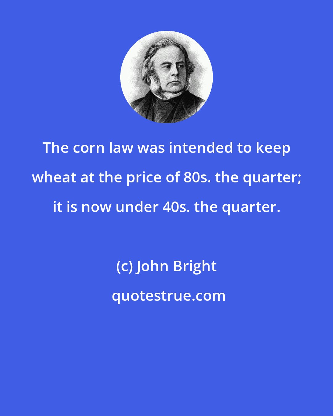 John Bright: The corn law was intended to keep wheat at the price of 80s. the quarter; it is now under 40s. the quarter.