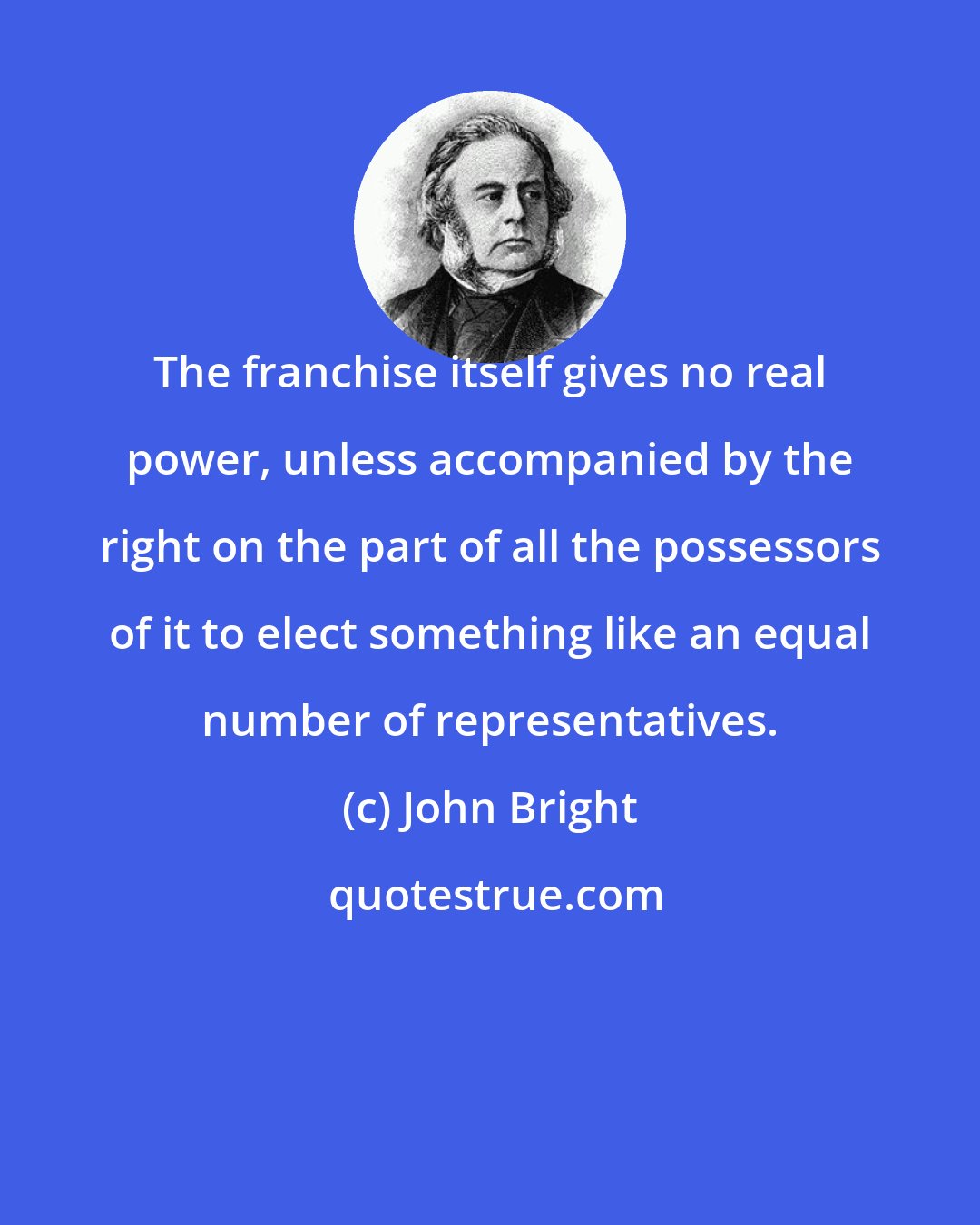 John Bright: The franchise itself gives no real power, unless accompanied by the right on the part of all the possessors of it to elect something like an equal number of representatives.