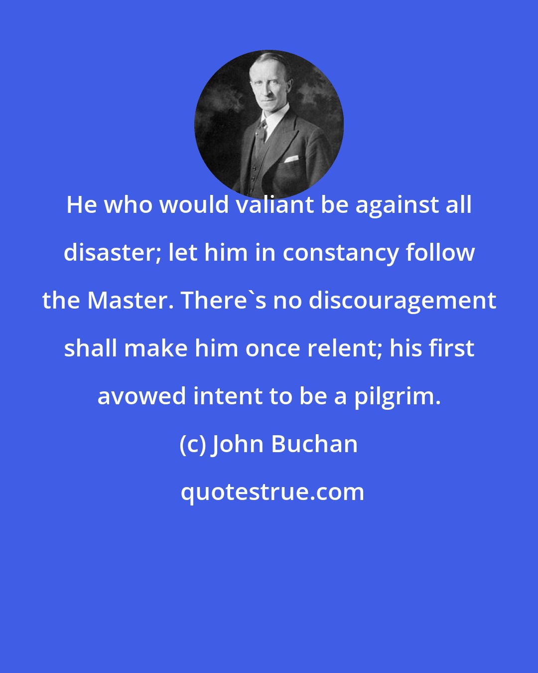 John Buchan: He who would valiant be against all disaster; let him in constancy follow the Master. There's no discouragement shall make him once relent; his first avowed intent to be a pilgrim.