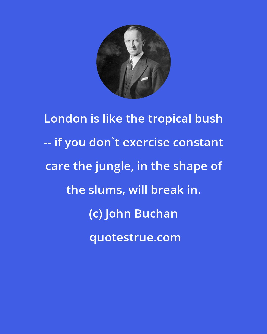 John Buchan: London is like the tropical bush -- if you don't exercise constant care the jungle, in the shape of the slums, will break in.