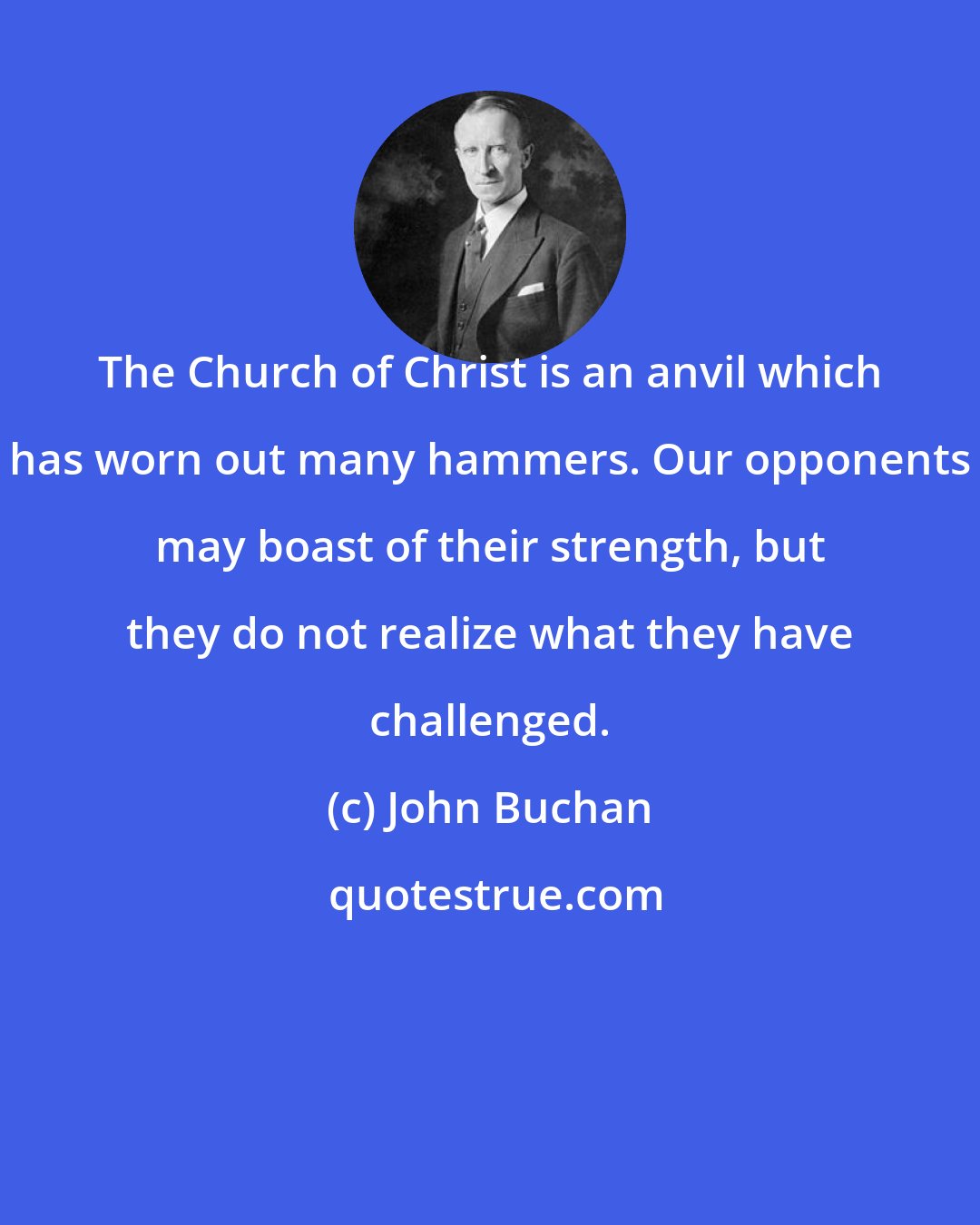 John Buchan: The Church of Christ is an anvil which has worn out many hammers. Our opponents may boast of their strength, but they do not realize what they have challenged.