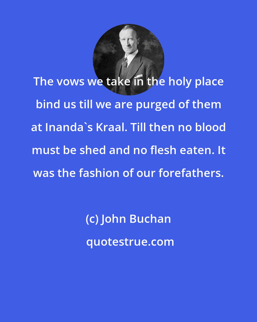 John Buchan: The vows we take in the holy place bind us till we are purged of them at Inanda's Kraal. Till then no blood must be shed and no flesh eaten. It was the fashion of our forefathers.