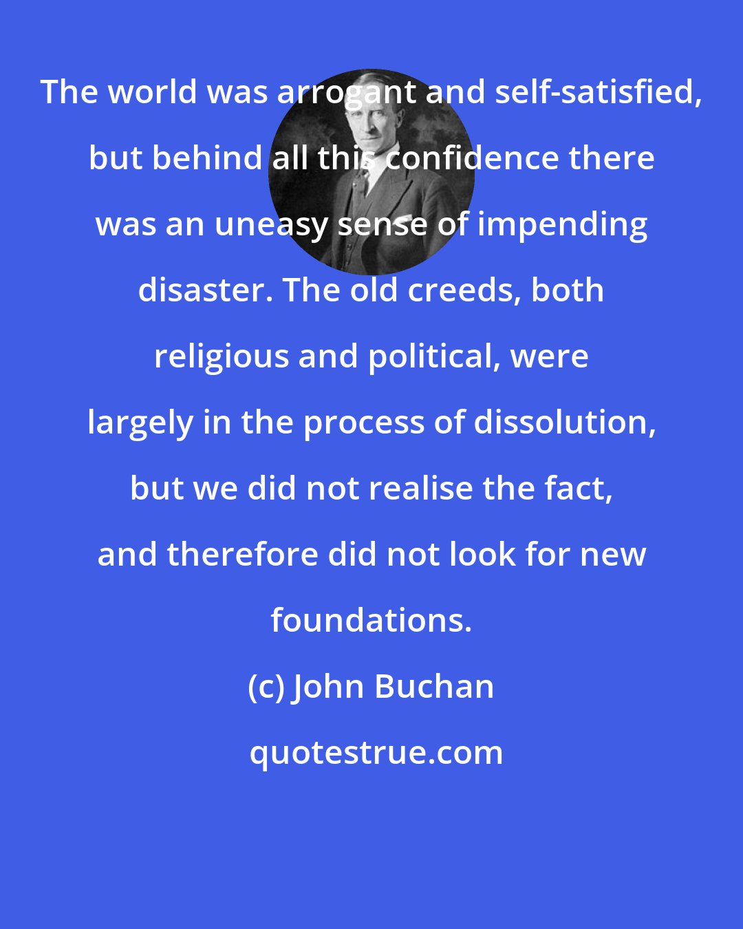 John Buchan: The world was arrogant and self-satisfied, but behind all this confidence there was an uneasy sense of impending disaster. The old creeds, both religious and political, were largely in the process of dissolution, but we did not realise the fact, and therefore did not look for new foundations.