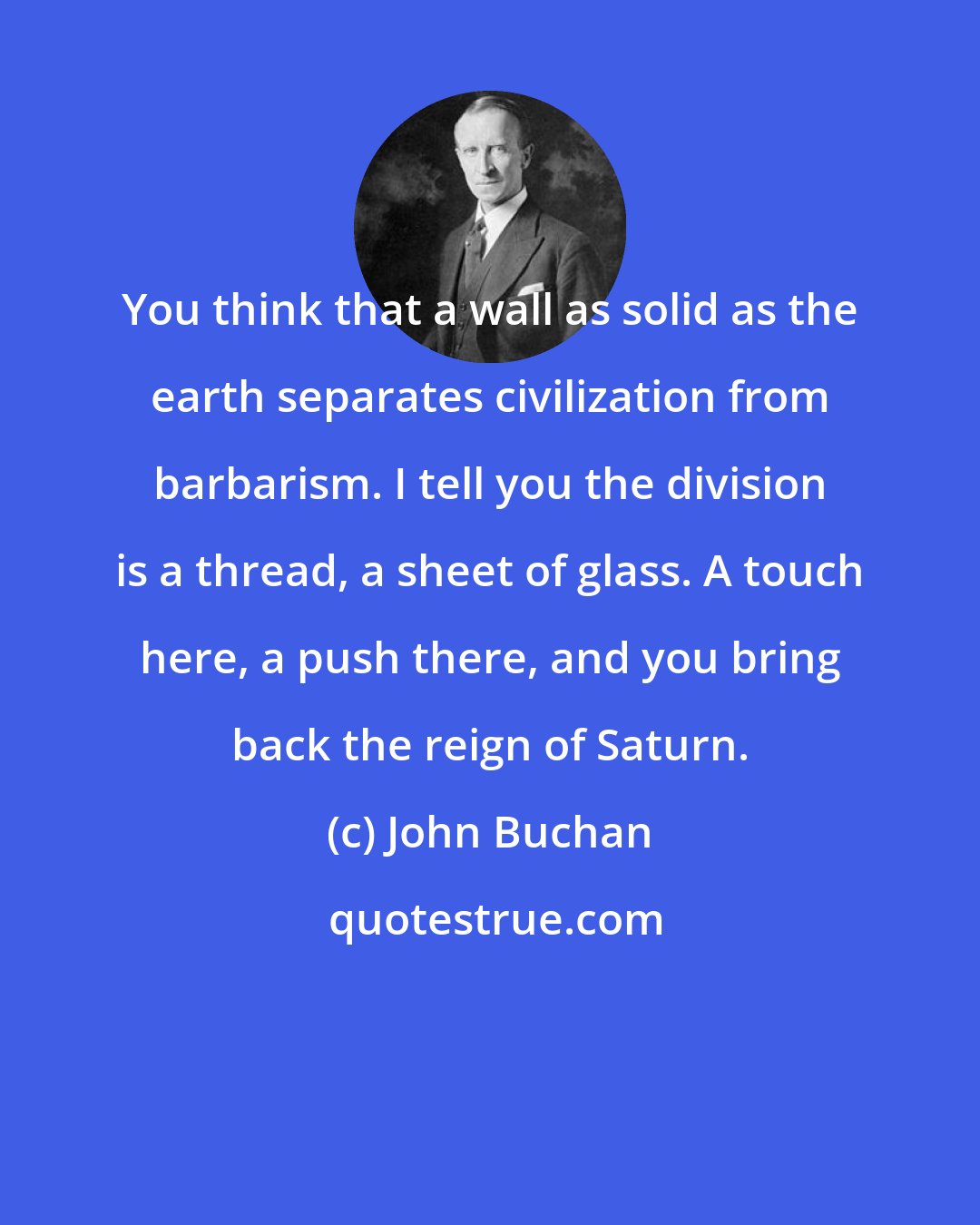 John Buchan: You think that a wall as solid as the earth separates civilization from barbarism. I tell you the division is a thread, a sheet of glass. A touch here, a push there, and you bring back the reign of Saturn.