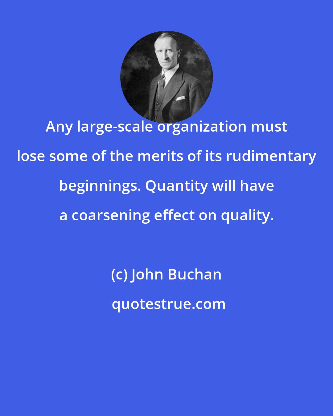 John Buchan: Any large-scale organization must lose some of the merits of its rudimentary beginnings. Quantity will have a coarsening effect on quality.