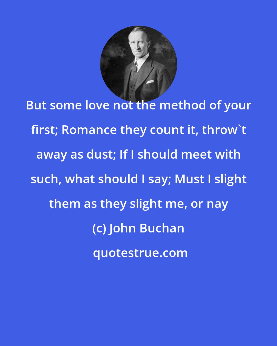 John Buchan: But some love not the method of your first; Romance they count it, throw't away as dust; If I should meet with such, what should I say; Must I slight them as they slight me, or nay