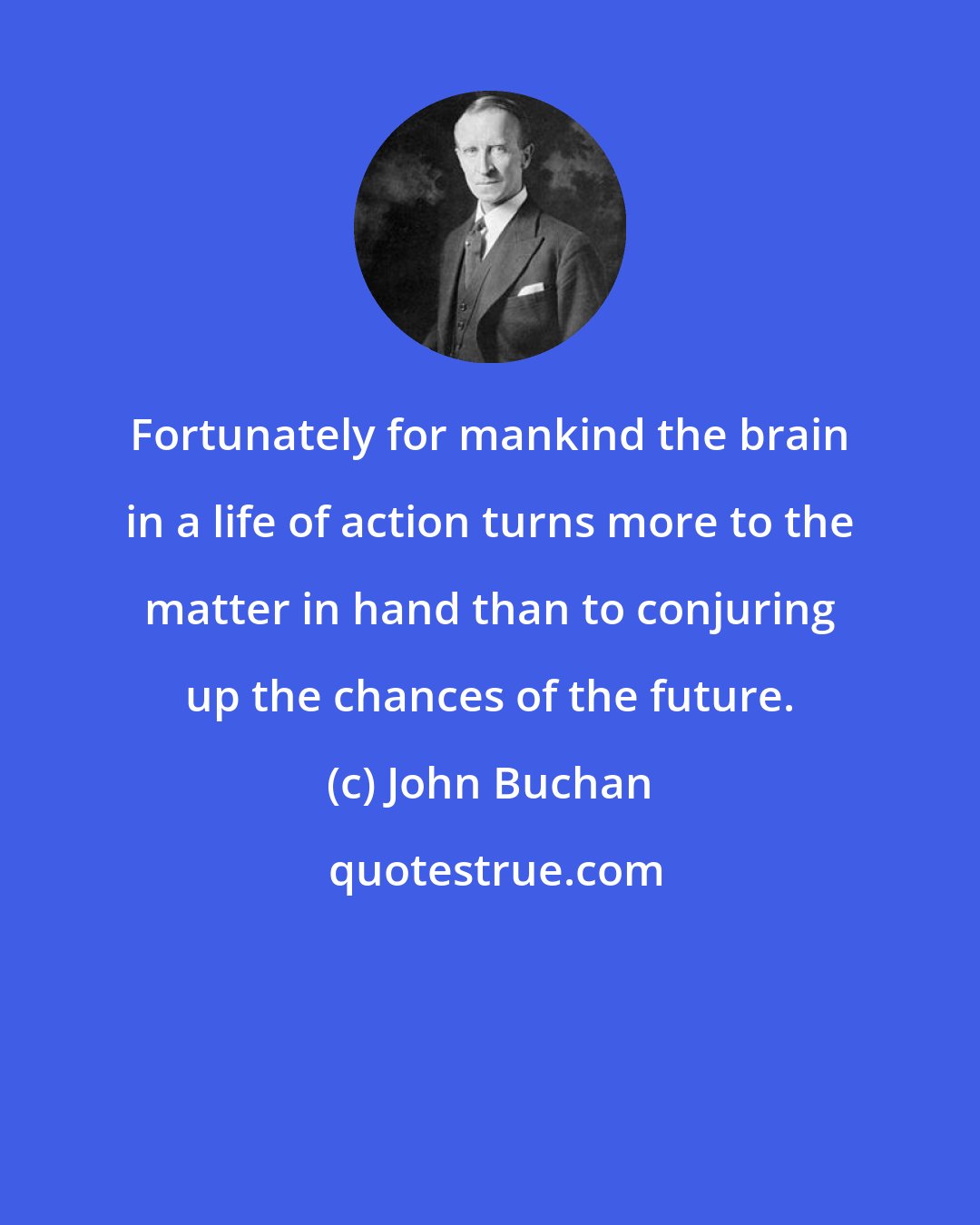 John Buchan: Fortunately for mankind the brain in a life of action turns more to the matter in hand than to conjuring up the chances of the future.