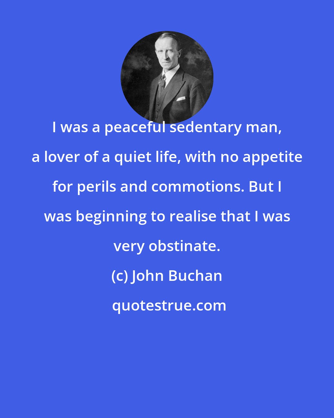 John Buchan: I was a peaceful sedentary man, a lover of a quiet life, with no appetite for perils and commotions. But I was beginning to realise that I was very obstinate.