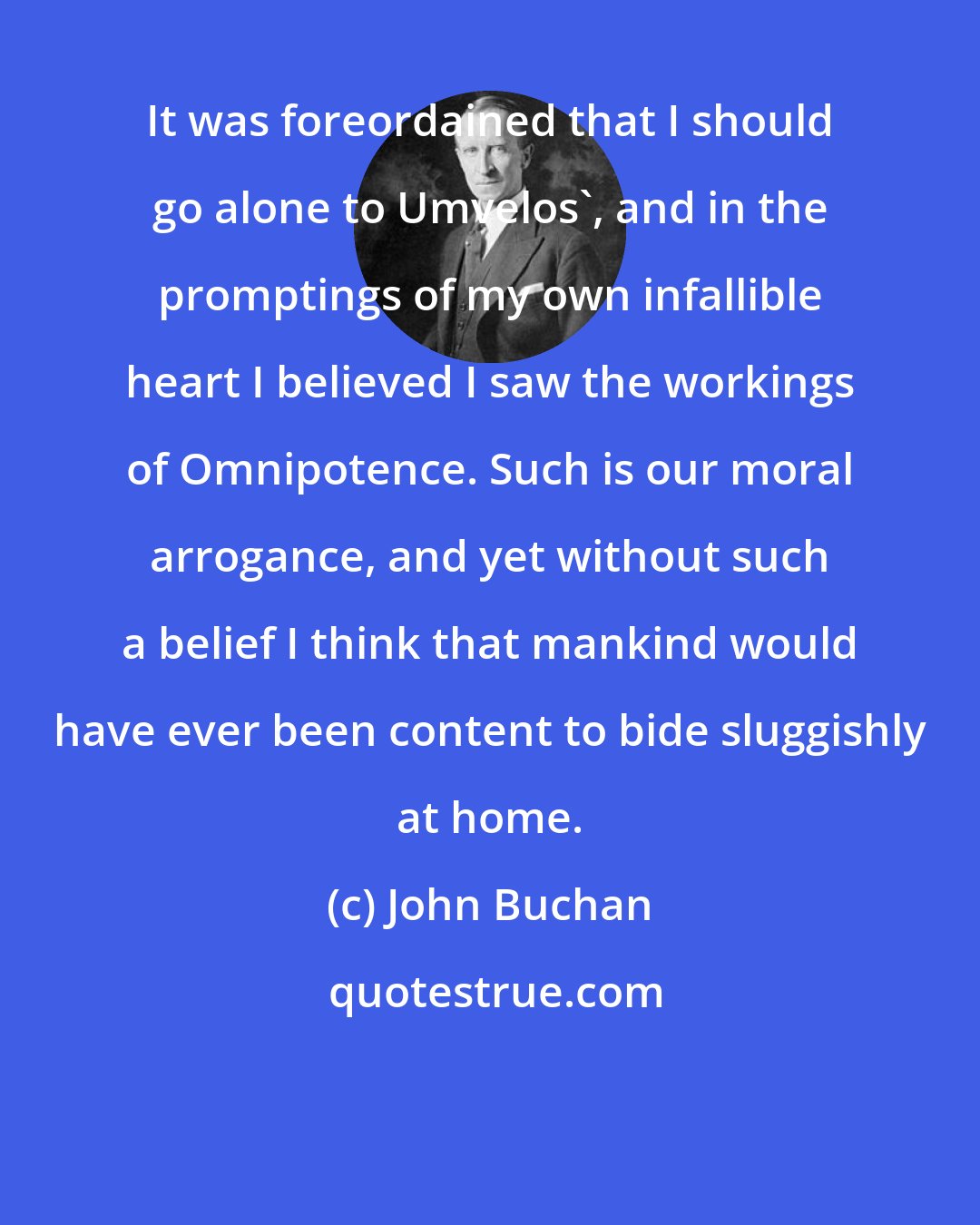 John Buchan: It was foreordained that I should go alone to Umvelos', and in the promptings of my own infallible heart I believed I saw the workings of Omnipotence. Such is our moral arrogance, and yet without such a belief I think that mankind would have ever been content to bide sluggishly at home.