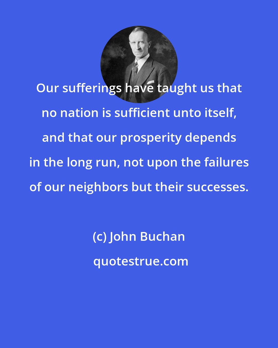 John Buchan: Our sufferings have taught us that no nation is sufficient unto itself, and that our prosperity depends in the long run, not upon the failures of our neighbors but their successes.