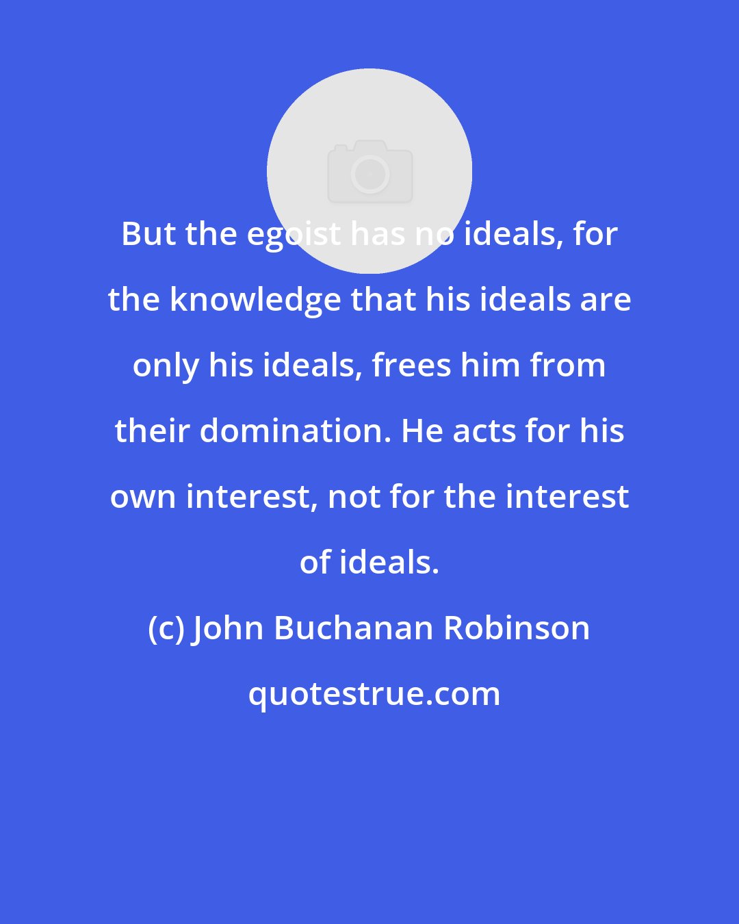 John Buchanan Robinson: But the egoist has no ideals, for the knowledge that his ideals are only his ideals, frees him from their domination. He acts for his own interest, not for the interest of ideals.