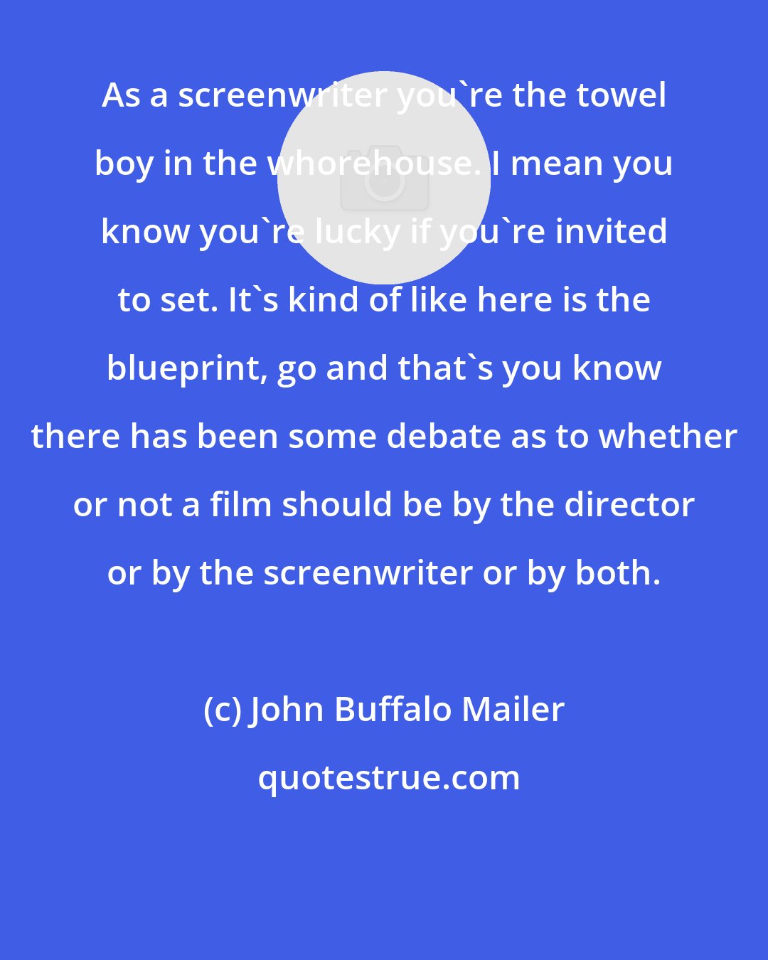 John Buffalo Mailer: As a screenwriter you're the towel boy in the whorehouse. I mean you know you're lucky if you're invited to set. It's kind of like here is the blueprint, go and that's you know there has been some debate as to whether or not a film should be by the director or by the screenwriter or by both.