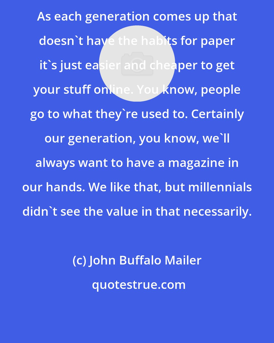 John Buffalo Mailer: As each generation comes up that doesn't have the habits for paper it's just easier and cheaper to get your stuff online. You know, people go to what they're used to. Certainly our generation, you know, we'll always want to have a magazine in our hands. We like that, but millennials didn't see the value in that necessarily.