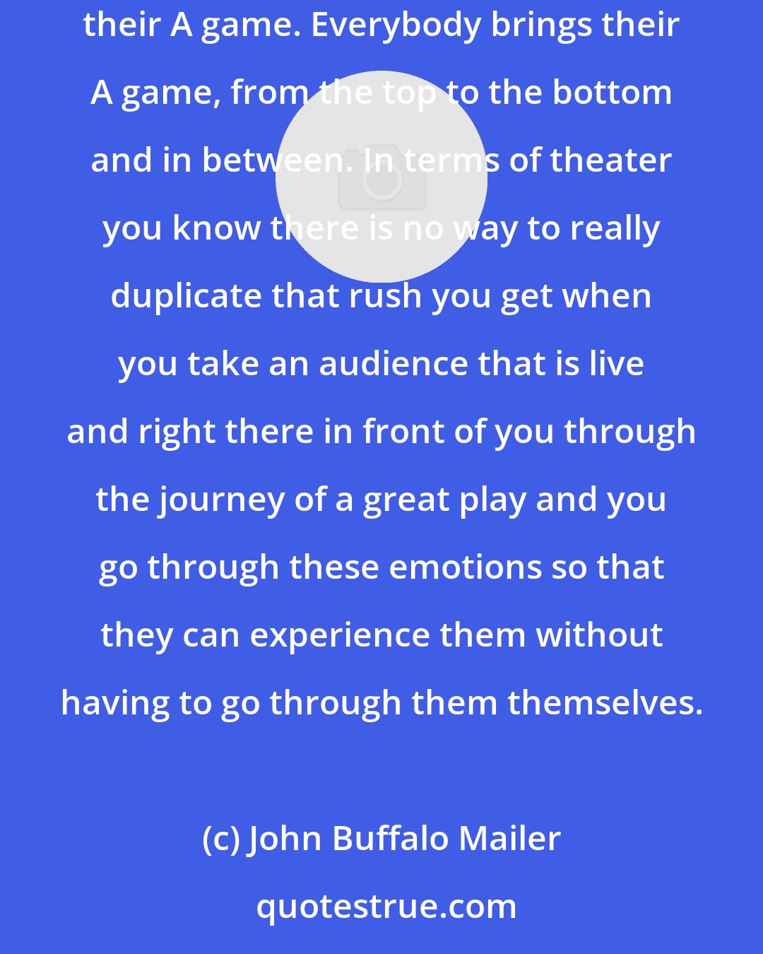 John Buffalo Mailer: Cinema and theater - it's apples and oranges. You can't really beat movies. Yeah, when you're on an Oliver Stone set everybody brings their A game. Everybody brings their A game, from the top to the bottom and in between. In terms of theater you know there is no way to really duplicate that rush you get when you take an audience that is live and right there in front of you through the journey of a great play and you go through these emotions so that they can experience them without having to go through them themselves.