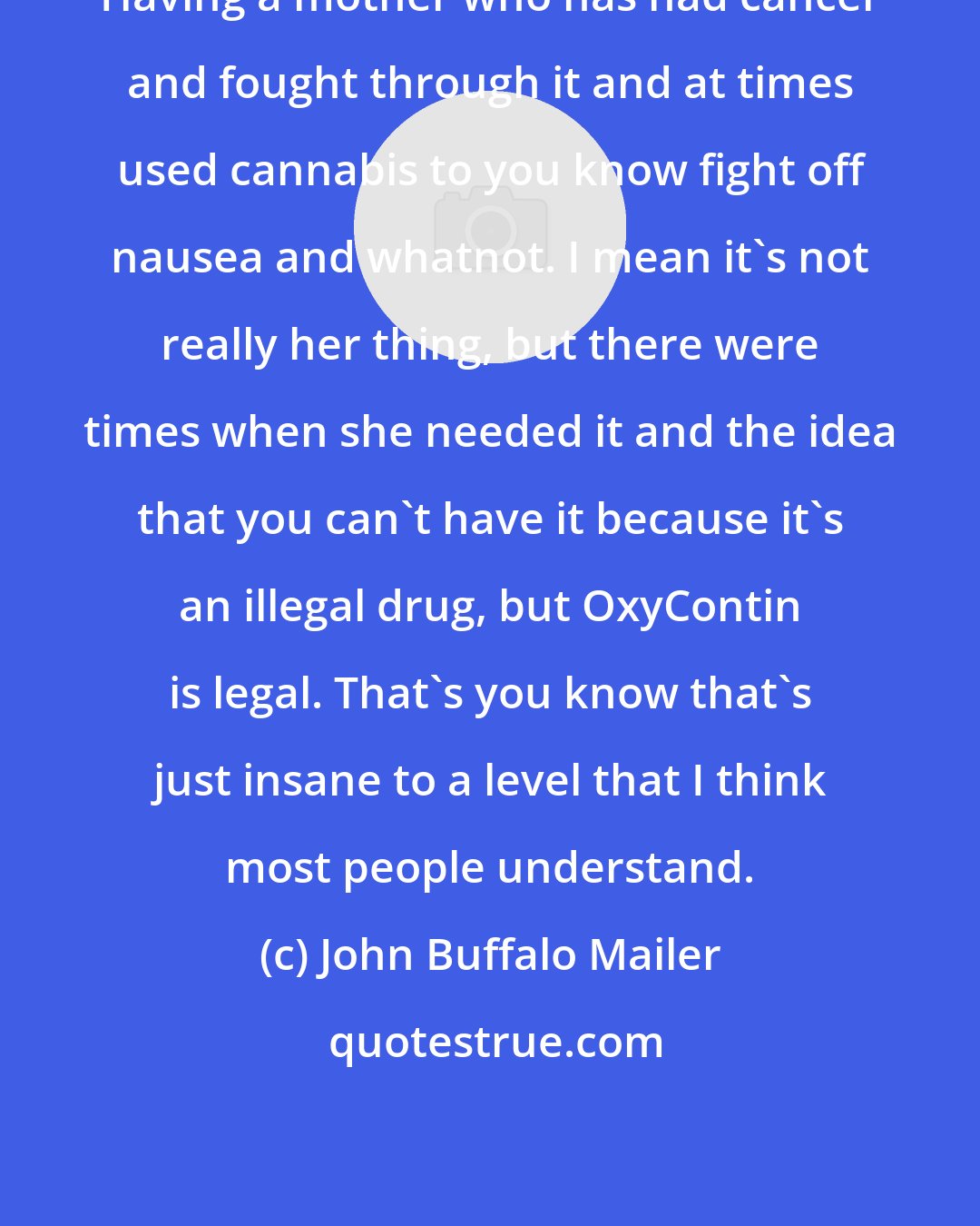 John Buffalo Mailer: Having a mother who has had cancer and fought through it and at times used cannabis to you know fight off nausea and whatnot. I mean it's not really her thing, but there were times when she needed it and the idea that you can't have it because it's an illegal drug, but OxyContin is legal. That's you know that's just insane to a level that I think most people understand.