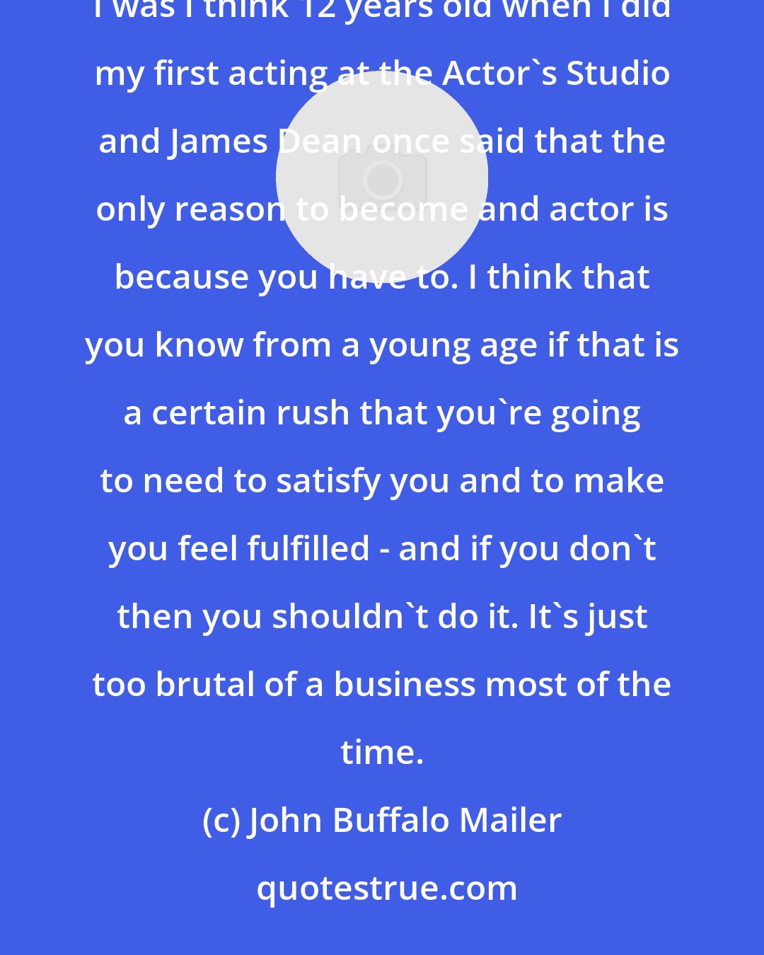 John Buffalo Mailer: I grew up in an artistic family where everyone was doing something in one field of the arts or another. I was I think 12 years old when I did my first acting at the Actor's Studio and James Dean once said that the only reason to become and actor is because you have to. I think that you know from a young age if that is a certain rush that you're going to need to satisfy you and to make you feel fulfilled - and if you don't then you shouldn't do it. It's just too brutal of a business most of the time.