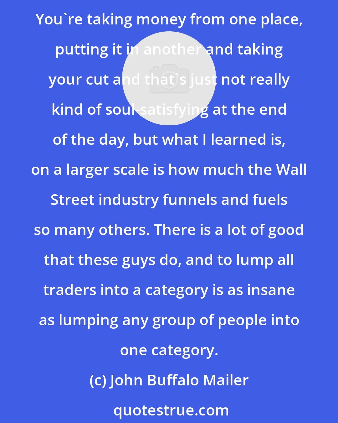 John Buffalo Mailer: I had a lot of preconceived notions going in the Wall Street. It wasn't an industry that I really respected much. My feeling was kind of like look, you're not making anything. You're taking money from one place, putting it in another and taking your cut and that's just not really kind of soul-satisfying at the end of the day, but what I learned is, on a larger scale is how much the Wall Street industry funnels and fuels so many others. There is a lot of good that these guys do, and to lump all traders into a category is as insane as lumping any group of people into one category.