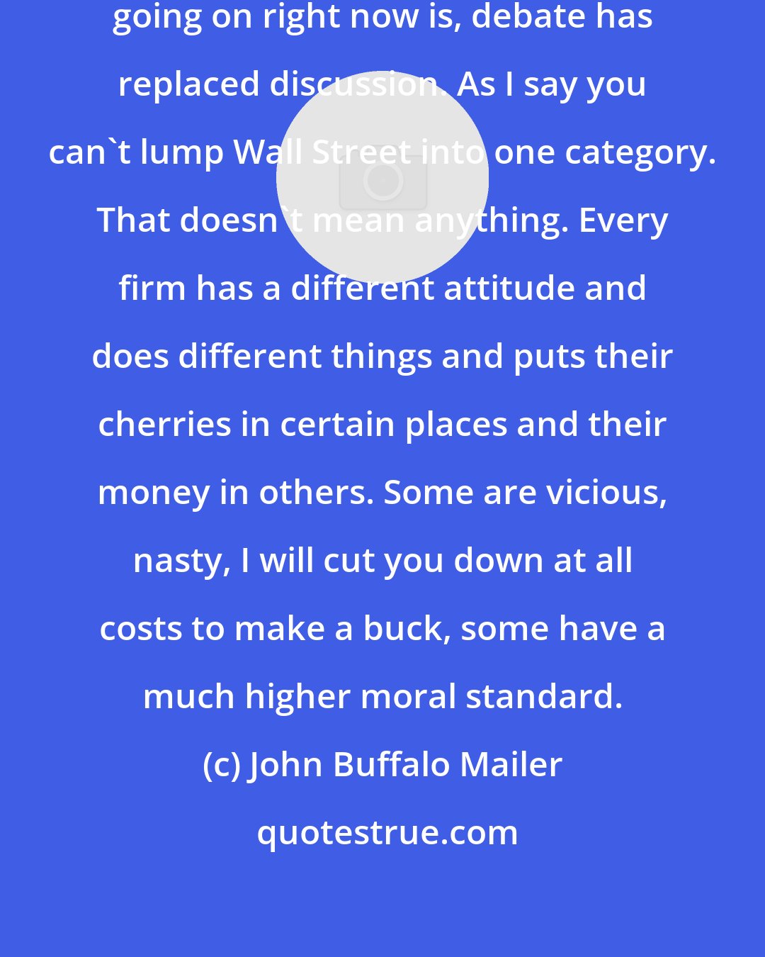 John Buffalo Mailer: I mean I think one of the larger problems going on right now is, debate has replaced discussion. As I say you can't lump Wall Street into one category. That doesn't mean anything. Every firm has a different attitude and does different things and puts their cherries in certain places and their money in others. Some are vicious, nasty, I will cut you down at all costs to make a buck, some have a much higher moral standard.