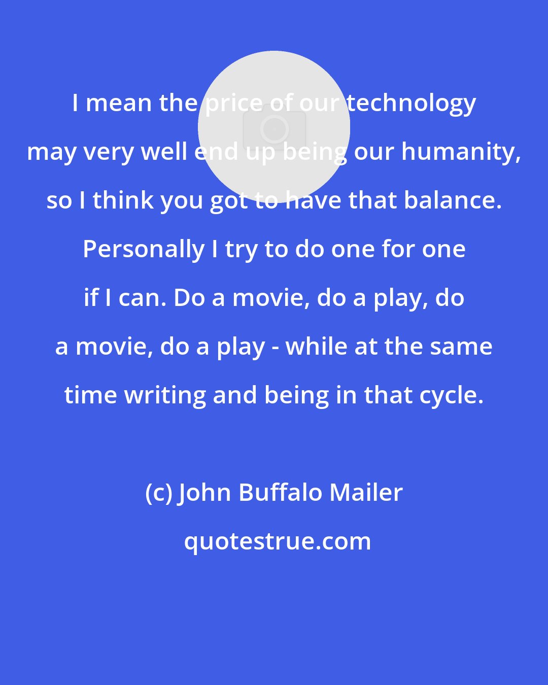 John Buffalo Mailer: I mean the price of our technology may very well end up being our humanity, so I think you got to have that balance. Personally I try to do one for one if I can. Do a movie, do a play, do a movie, do a play - while at the same time writing and being in that cycle.