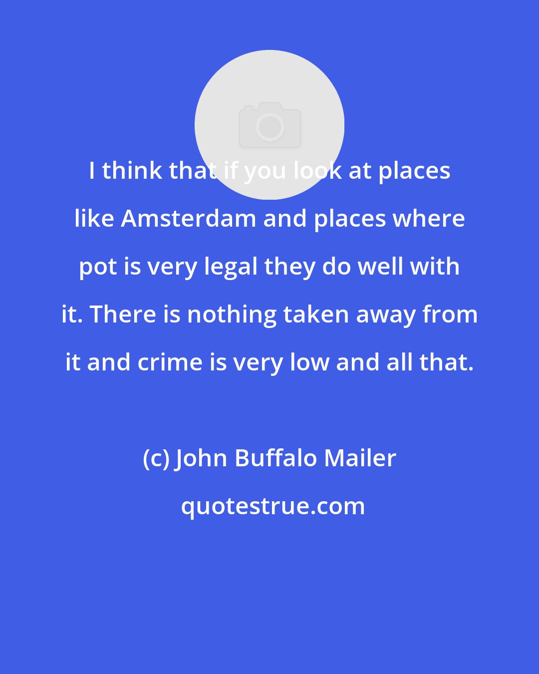 John Buffalo Mailer: I think that if you look at places like Amsterdam and places where pot is very legal they do well with it. There is nothing taken away from it and crime is very low and all that.