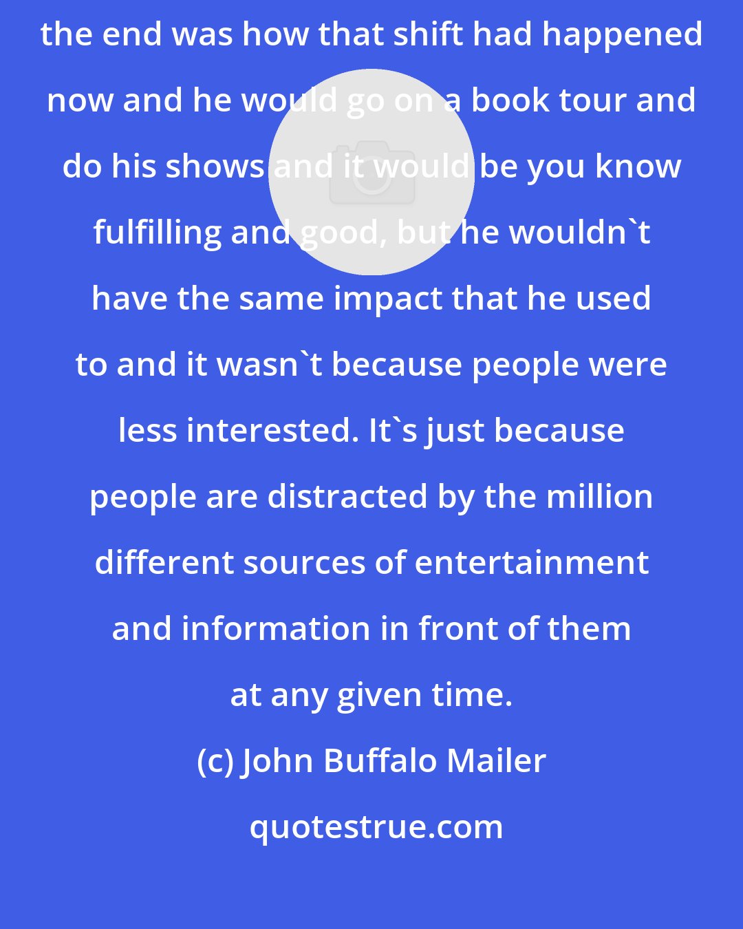 John Buffalo Mailer: I think that one of the things that my dad was grappling with towards the end was how that shift had happened now and he would go on a book tour and do his shows and it would be you know fulfilling and good, but he wouldn't have the same impact that he used to and it wasn't because people were less interested. It's just because people are distracted by the million different sources of entertainment and information in front of them at any given time.