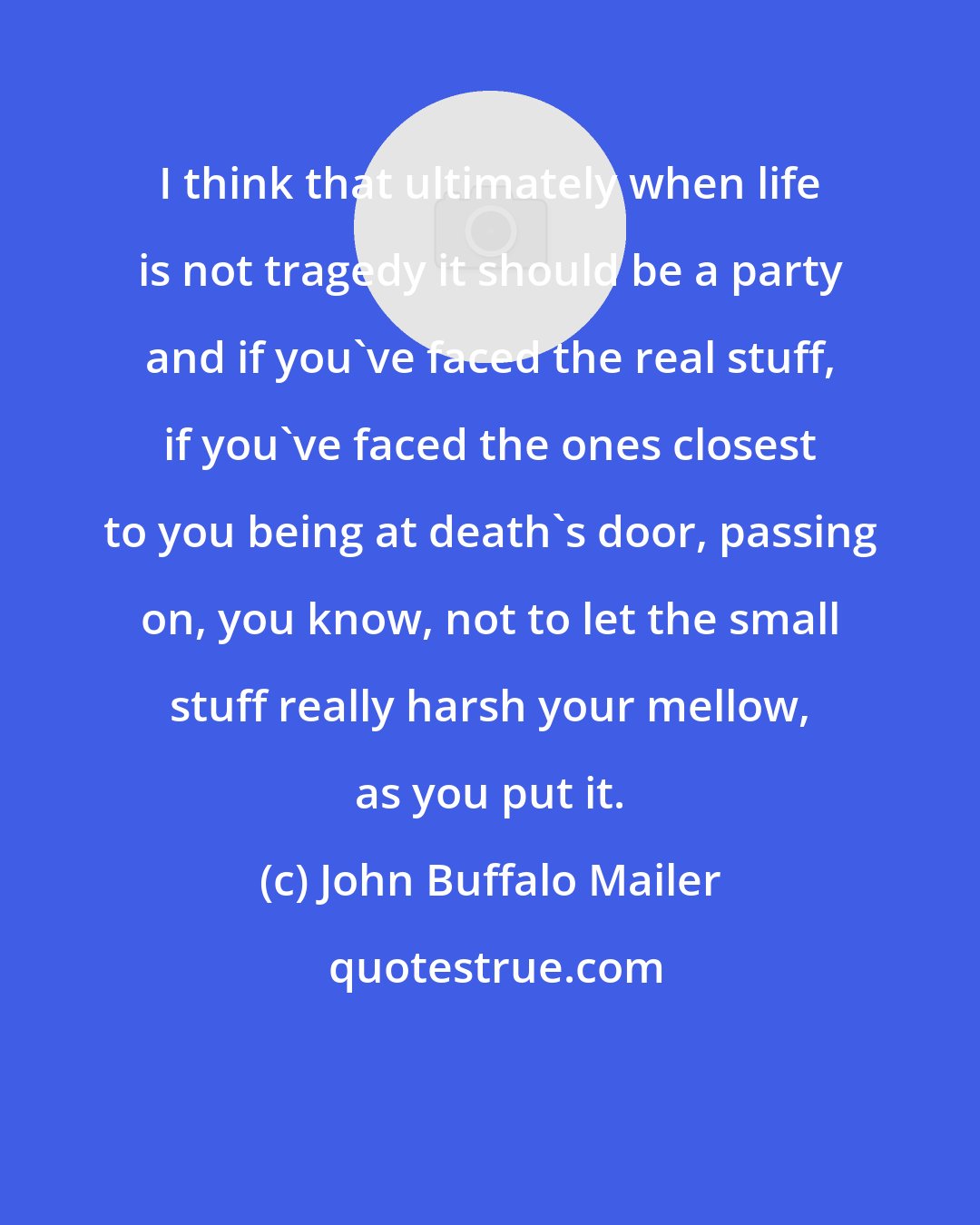 John Buffalo Mailer: I think that ultimately when life is not tragedy it should be a party and if you've faced the real stuff, if you've faced the ones closest to you being at death's door, passing on, you know, not to let the small stuff really harsh your mellow, as you put it.