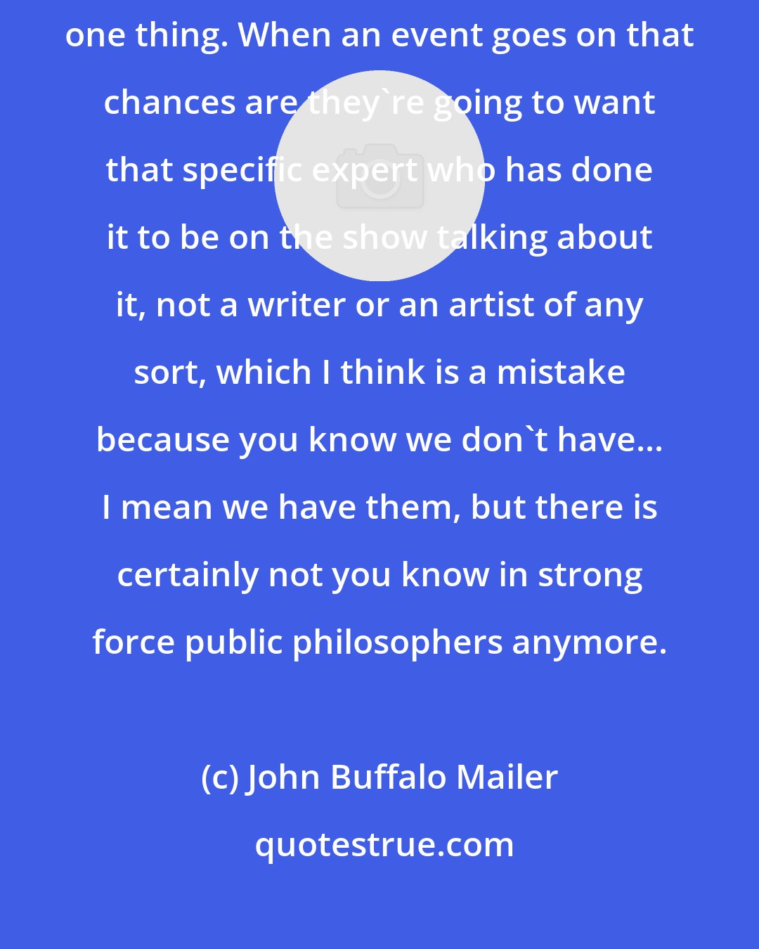 John Buffalo Mailer: I think that you know you have experts in fields who spend their life studying one thing. When an event goes on that chances are they're going to want that specific expert who has done it to be on the show talking about it, not a writer or an artist of any sort, which I think is a mistake because you know we don't have... I mean we have them, but there is certainly not you know in strong force public philosophers anymore.