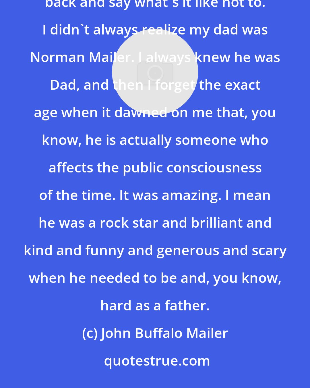 John Buffalo Mailer: It's always an interesting question of what was it like as Norman Mailer's son because I could easily turn it back and say what's it like not to. I didn't always realize my dad was Norman Mailer. I always knew he was Dad, and then I forget the exact age when it dawned on me that, you know, he is actually someone who affects the public consciousness of the time. It was amazing. I mean he was a rock star and brilliant and kind and funny and generous and scary when he needed to be and, you know, hard as a father.