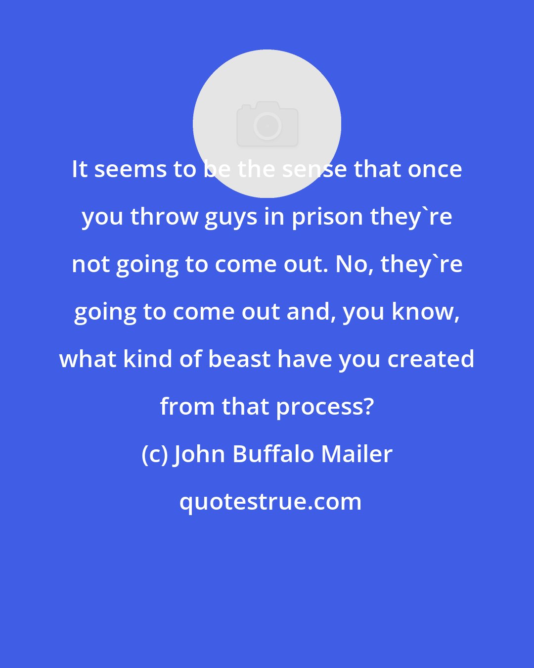 John Buffalo Mailer: It seems to be the sense that once you throw guys in prison they're not going to come out. No, they're going to come out and, you know, what kind of beast have you created from that process?