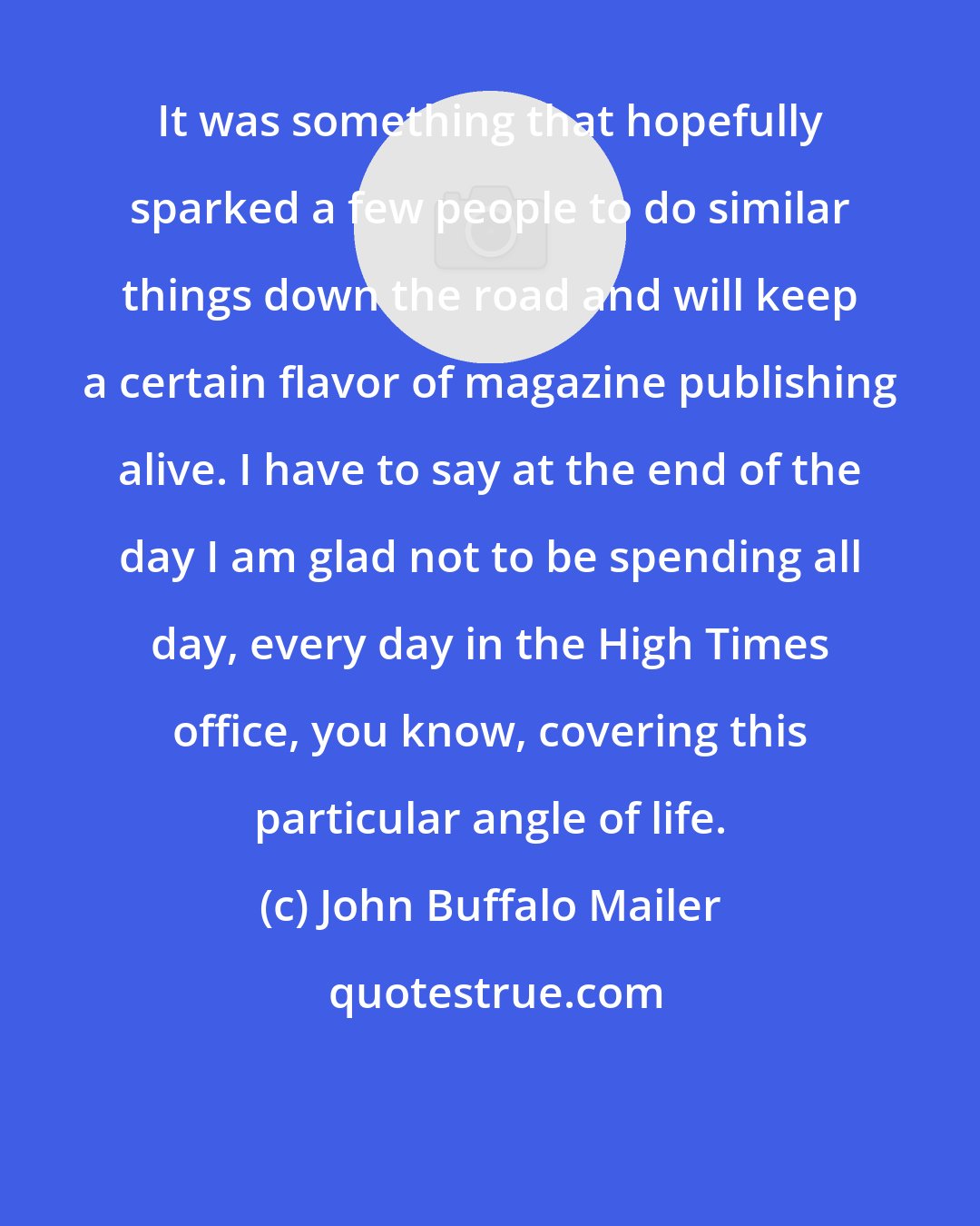 John Buffalo Mailer: It was something that hopefully sparked a few people to do similar things down the road and will keep a certain flavor of magazine publishing alive. I have to say at the end of the day I am glad not to be spending all day, every day in the High Times office, you know, covering this particular angle of life.