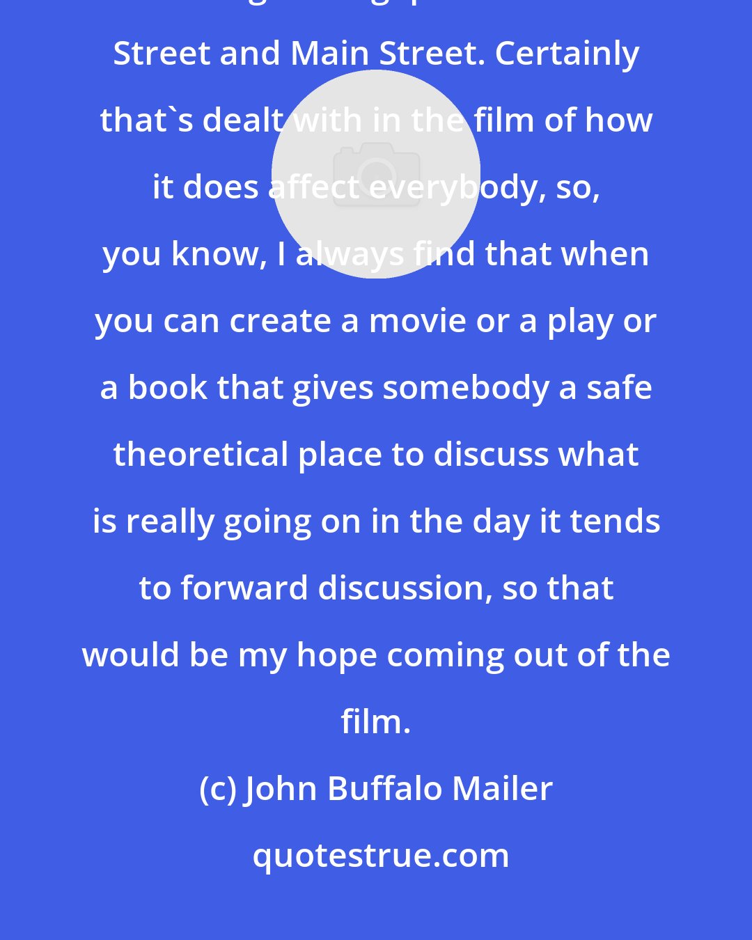 John Buffalo Mailer: My hope is that the film Wall Street 2 will actually serve as a way for us to bridge that gap between Wall Street and Main Street. Certainly that's dealt with in the film of how it does affect everybody, so, you know, I always find that when you can create a movie or a play or a book that gives somebody a safe theoretical place to discuss what is really going on in the day it tends to forward discussion, so that would be my hope coming out of the film.