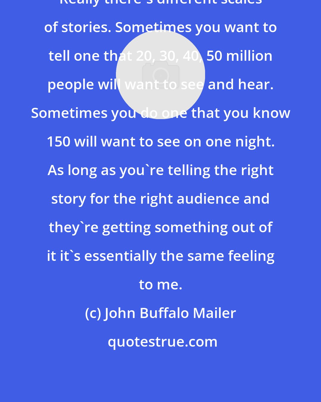 John Buffalo Mailer: Really there's different scales of stories. Sometimes you want to tell one that 20, 30, 40, 50 million people will want to see and hear. Sometimes you do one that you know 150 will want to see on one night. As long as you're telling the right story for the right audience and they're getting something out of it it's essentially the same feeling to me.