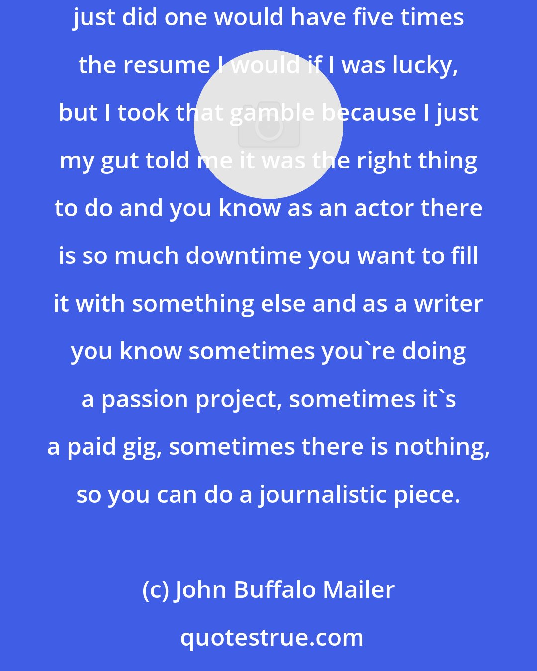 John Buffalo Mailer: Ten years ago when I started out I was kind of told I was insane for trying to pursue multiple fields at once because in five years everyone who just did one would have five times the resume I would if I was lucky, but I took that gamble because I just my gut told me it was the right thing to do and you know as an actor there is so much downtime you want to fill it with something else and as a writer you know sometimes you're doing a passion project, sometimes it's a paid gig, sometimes there is nothing, so you can do a journalistic piece.