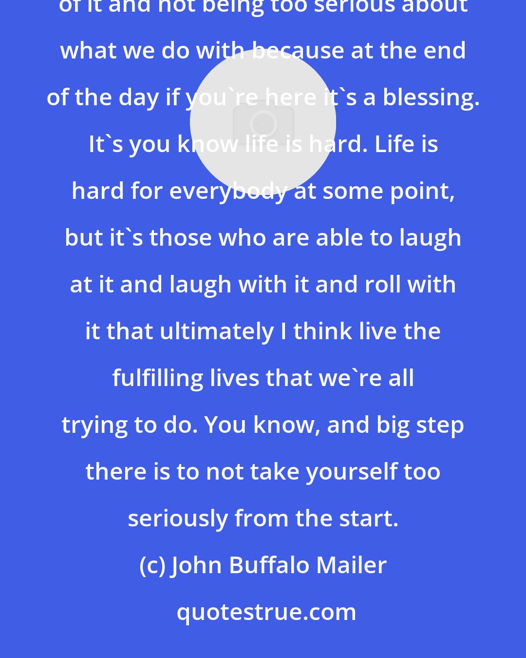 John Buffalo Mailer: That was my dad's sense of, you know, laughing at himself, laughing at existence, the universe, all of it and not being too serious about what we do with because at the end of the day if you're here it's a blessing. It's you know life is hard. Life is hard for everybody at some point, but it's those who are able to laugh at it and laugh with it and roll with it that ultimately I think live the fulfilling lives that we're all trying to do. You know, and big step there is to not take yourself too seriously from the start.