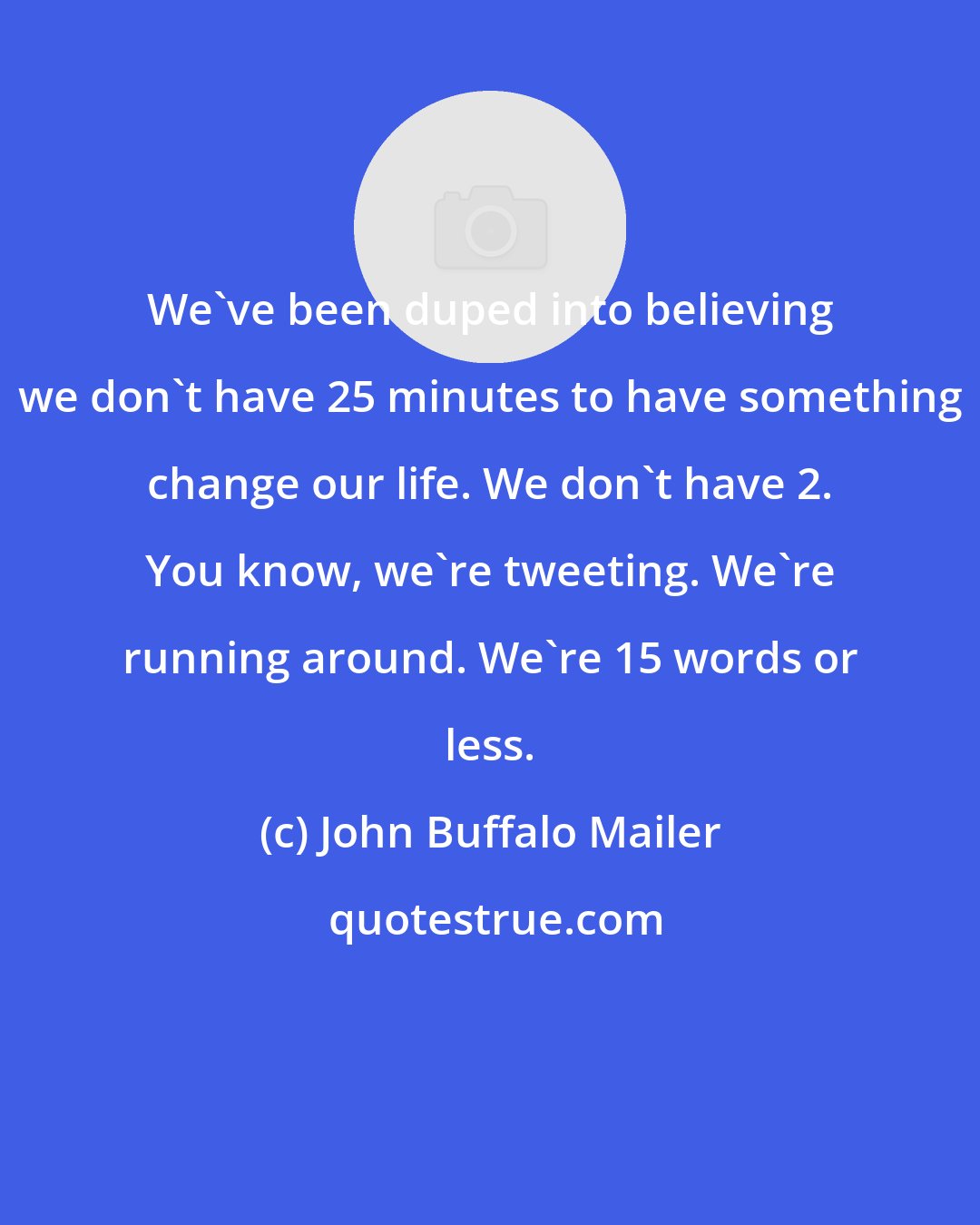 John Buffalo Mailer: We've been duped into believing we don't have 25 minutes to have something change our life. We don't have 2. You know, we're tweeting. We're running around. We're 15 words or less.