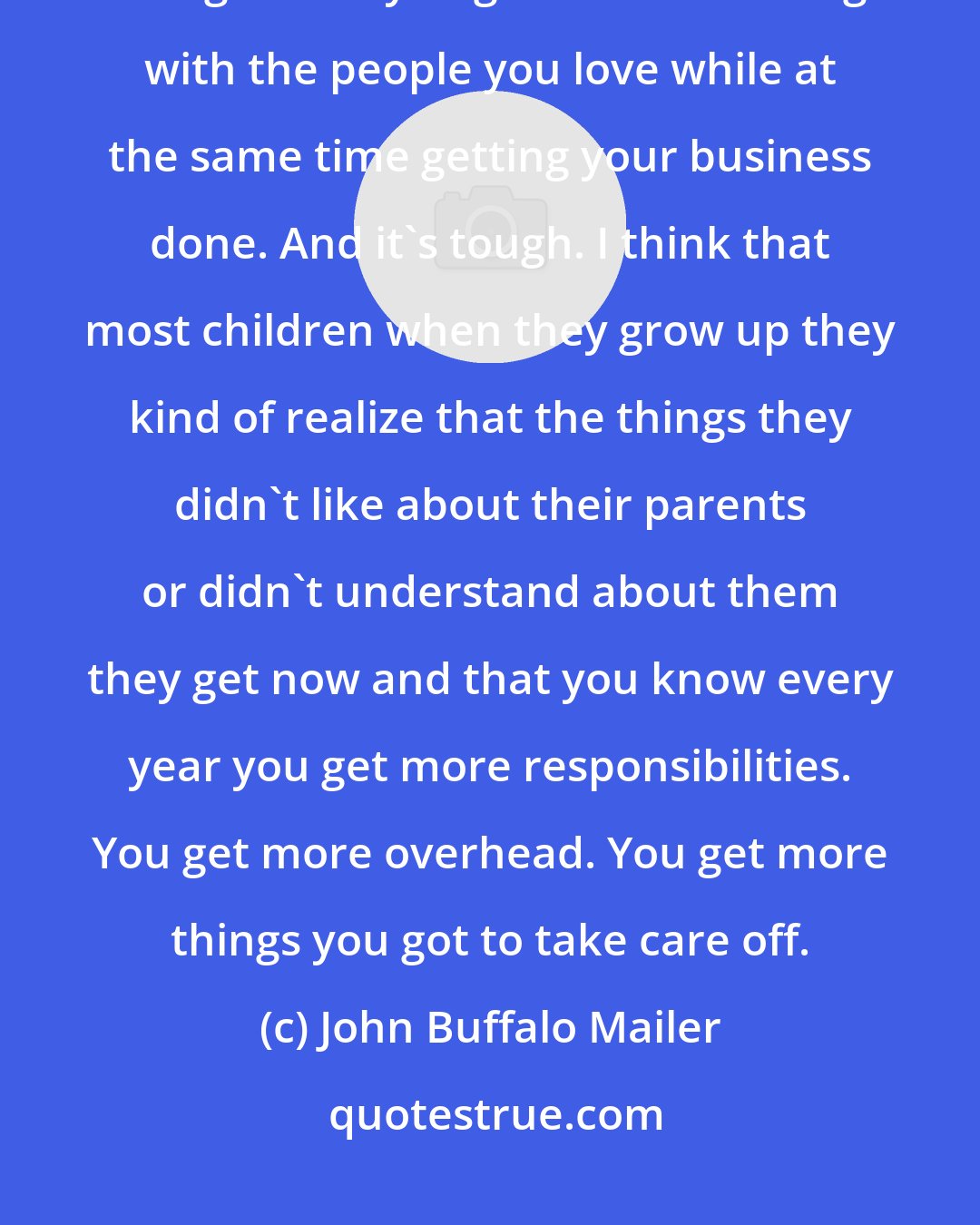 John Buffalo Mailer: What it means to be a man is to take on all the emotional pain and work through what you got to work through with the people you love while at the same time getting your business done. And it's tough. I think that most children when they grow up they kind of realize that the things they didn't like about their parents or didn't understand about them they get now and that you know every year you get more responsibilities. You get more overhead. You get more things you got to take care off.