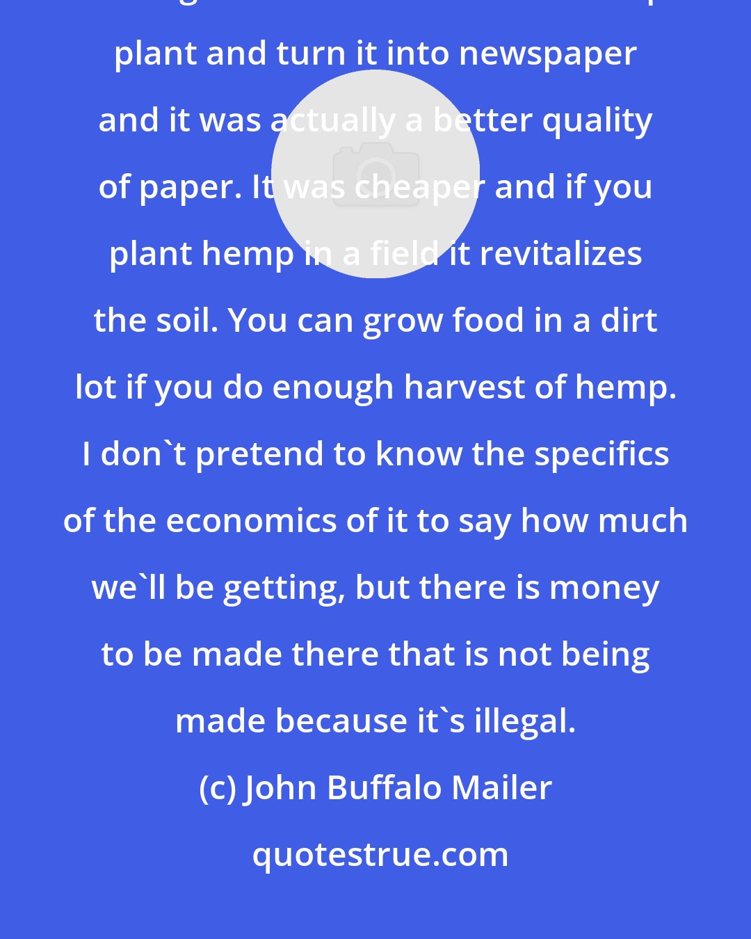 John Buffalo Mailer: What's against legalization in a practical sense? A couple of college kids figured out how to take a hemp plant and turn it into newspaper and it was actually a better quality of paper. It was cheaper and if you plant hemp in a field it revitalizes the soil. You can grow food in a dirt lot if you do enough harvest of hemp. I don't pretend to know the specifics of the economics of it to say how much we'll be getting, but there is money to be made there that is not being made because it's illegal.