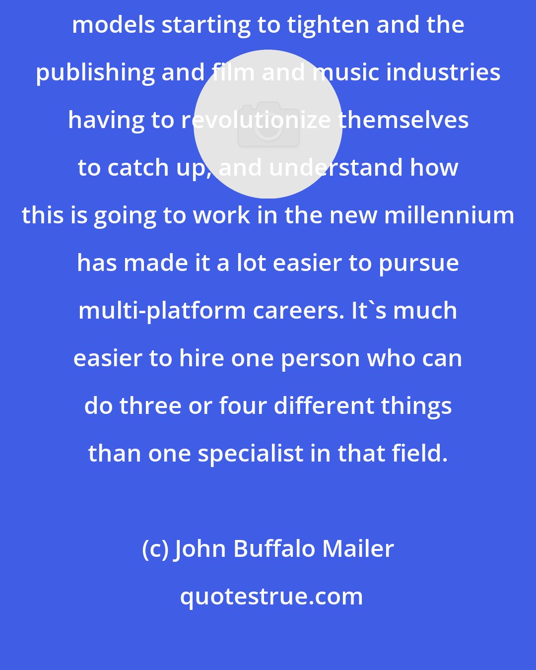 John Buffalo Mailer: Whatever the reasons, 2008 it felt as though the combination of distribution models starting to tighten and the publishing and film and music industries having to revolutionize themselves to catch up, and understand how this is going to work in the new millennium has made it a lot easier to pursue multi-platform careers. It's much easier to hire one person who can do three or four different things than one specialist in that field.