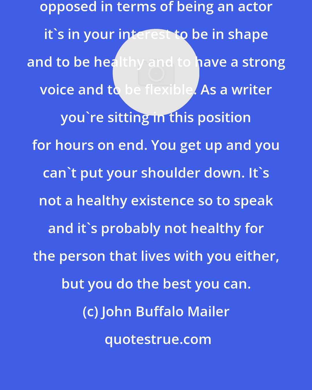 John Buffalo Mailer: Writing and acting are almost diametrically opposed in terms of being an actor it's in your interest to be in shape and to be healthy and to have a strong voice and to be flexible. As a writer you're sitting in this position for hours on end. You get up and you can't put your shoulder down. It's not a healthy existence so to speak and it's probably not healthy for the person that lives with you either, but you do the best you can.