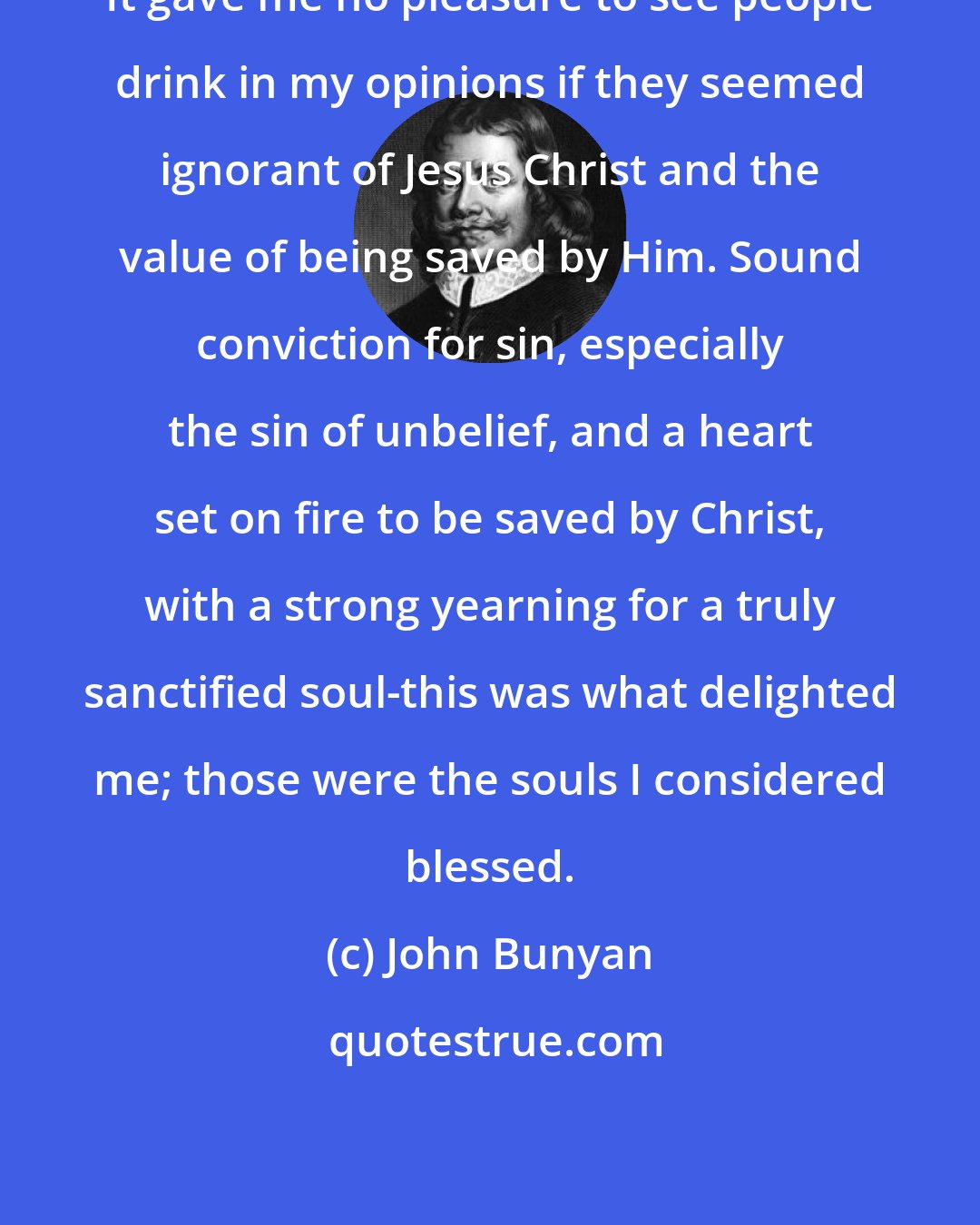 John Bunyan: It gave me no pleasure to see people drink in my opinions if they seemed ignorant of Jesus Christ and the value of being saved by Him. Sound conviction for sin, especially the sin of unbelief, and a heart set on fire to be saved by Christ, with a strong yearning for a truly sanctified soul-this was what delighted me; those were the souls I considered blessed.