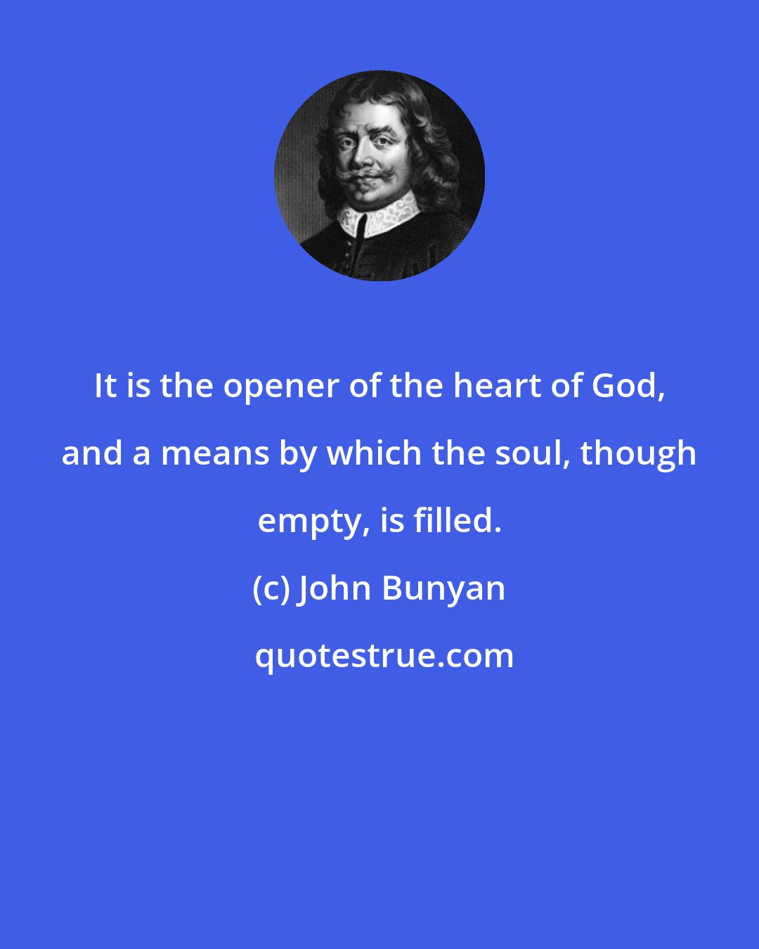 John Bunyan: It is the opener of the heart of God, and a means by which the soul, though empty, is filled.