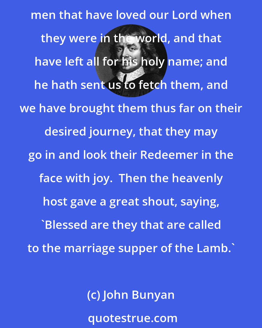 John Bunyan: Now while they were thus drawing towards the gate, behold, a company of the heavenly host came to meet them;  to whom it was said by the other two Shining Ones, These are the men that have loved our Lord when they were in the world, and that have left all for his holy name; and he hath sent us to fetch them, and we have brought them thus far on their desired journey, that they may go in and look their Redeemer in the face with joy.  Then the heavenly host gave a great shout, saying, 'Blessed are they that are called to the marriage supper of the Lamb.'