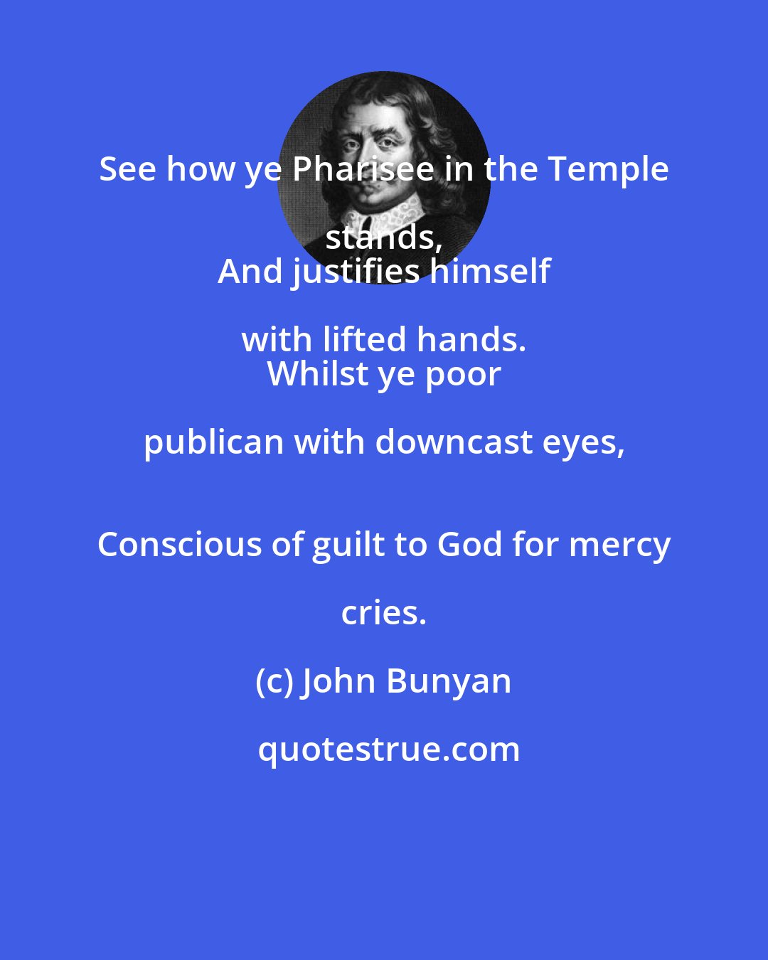John Bunyan: See how ye Pharisee in the Temple stands, 
 And justifies himself with lifted hands. 
 Whilst ye poor publican with downcast eyes, 
 Conscious of guilt to God for mercy cries.