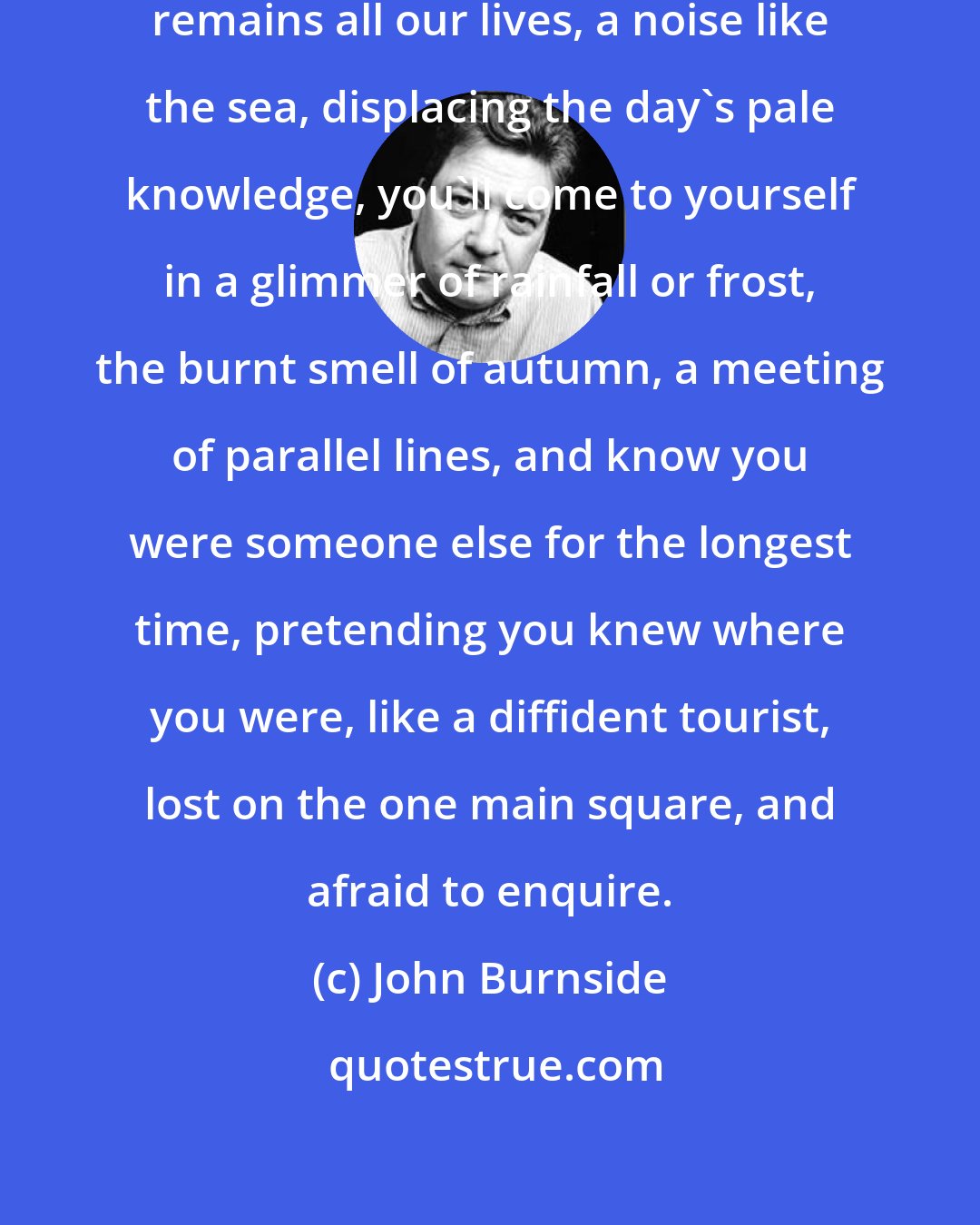 John Burnside: and because what we learn in the dark remains all our lives, a noise like the sea, displacing the day's pale knowledge, you'll come to yourself in a glimmer of rainfall or frost, the burnt smell of autumn, a meeting of parallel lines, and know you were someone else for the longest time, pretending you knew where you were, like a diffident tourist, lost on the one main square, and afraid to enquire.