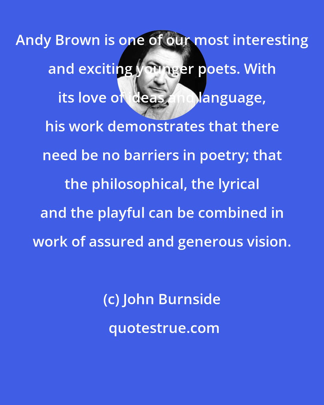 John Burnside: Andy Brown is one of our most interesting and exciting younger poets. With its love of ideas and language, his work demonstrates that there need be no barriers in poetry; that the philosophical, the lyrical and the playful can be combined in work of assured and generous vision.