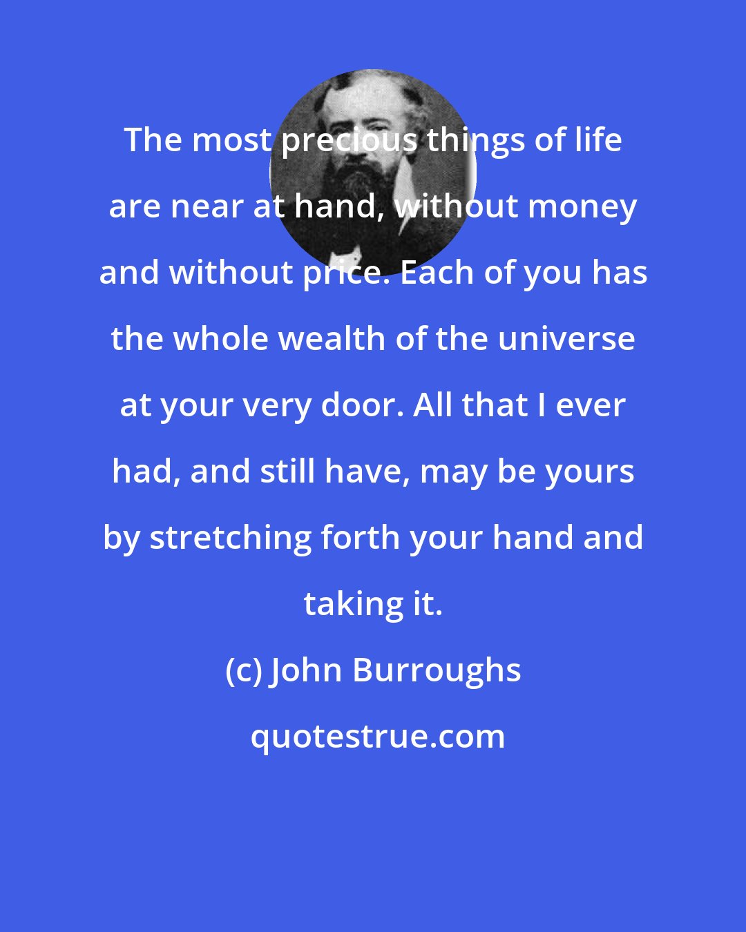 John Burroughs: The most precious things of life are near at hand, without money and without price. Each of you has the whole wealth of the universe at your very door. All that I ever had, and still have, may be yours by stretching forth your hand and taking it.