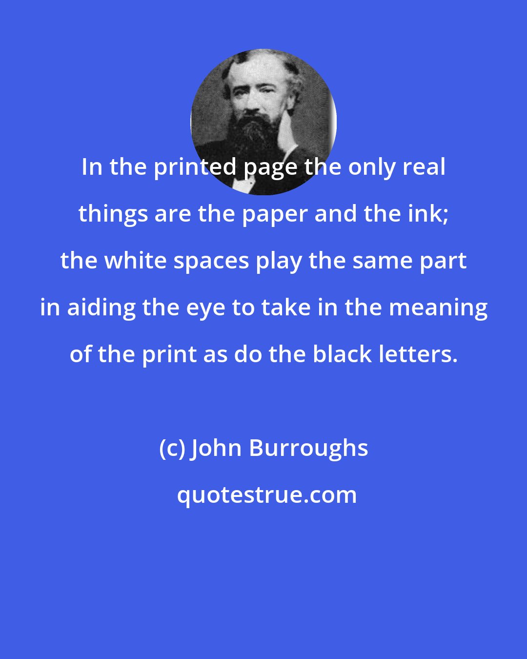 John Burroughs: In the printed page the only real things are the paper and the ink; the white spaces play the same part in aiding the eye to take in the meaning of the print as do the black letters.