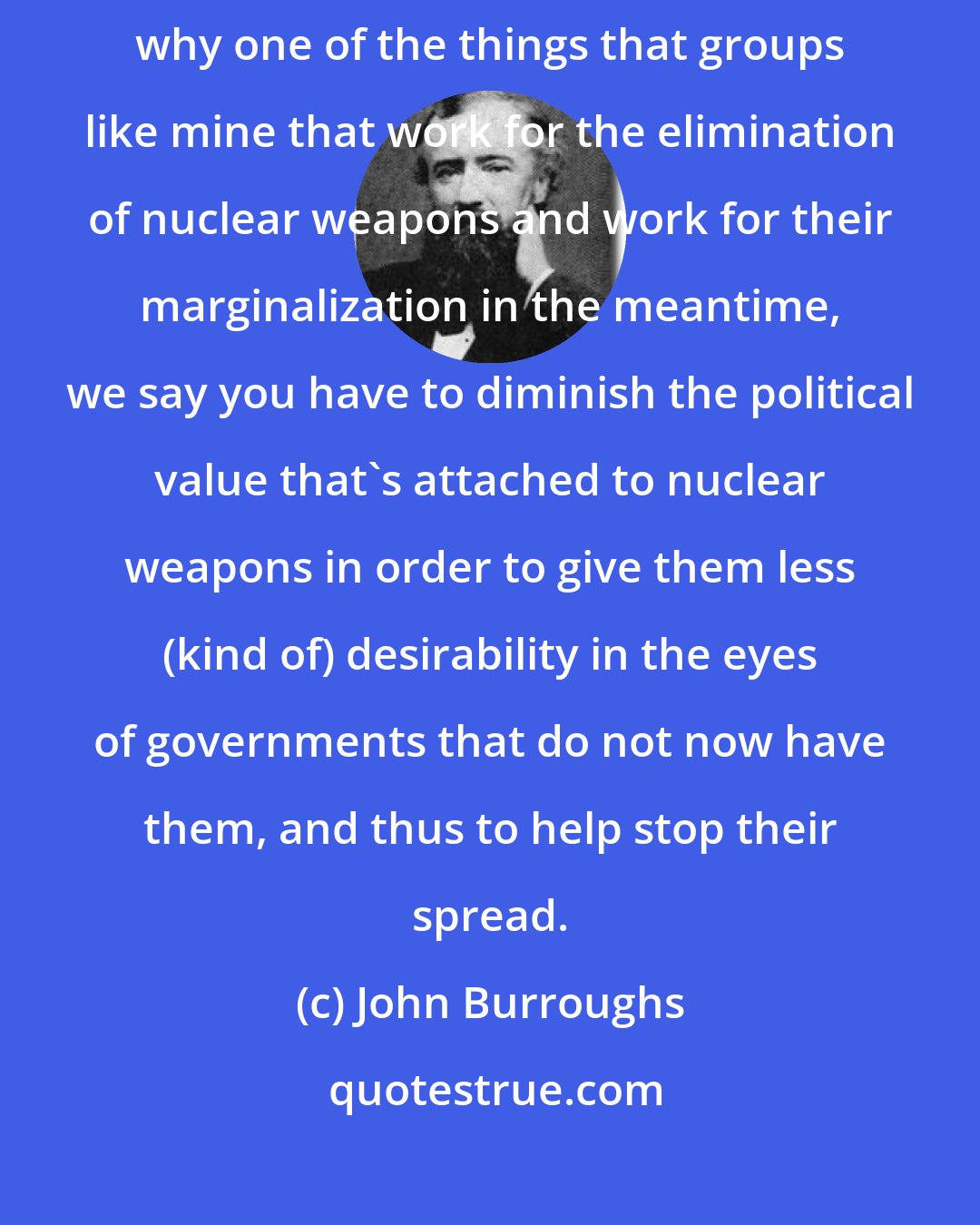 John Burroughs: Maybe that will happen with other countries as well. And so, that's why one of the things that groups like mine that work for the elimination of nuclear weapons and work for their marginalization in the meantime, we say you have to diminish the political value that's attached to nuclear weapons in order to give them less (kind of) desirability in the eyes of governments that do not now have them, and thus to help stop their spread.